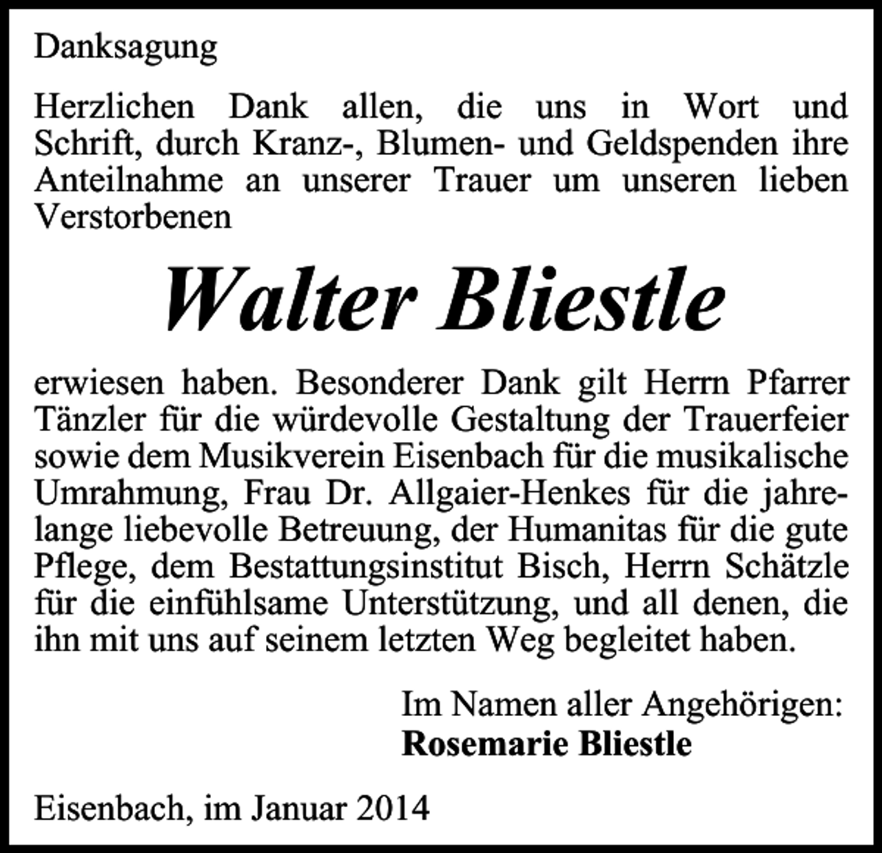 <p>Danksagung<br />Herzlichen Dank allen, die uns in Wort und<br />Schrift, durch Kranz-, Blumen- und Geldspenden ihre<br />Anteilnahme an unserer Trauer um unseren lieben<br />Verstorbenen</p><p>Walter Bliestle</p><p>erwiesen haben. Besonderer Dank gilt Herrn Pfarrer<br />Tänzler für die würdevolle Gestaltung der Trauerfeier<br />sowie dem Musikverein Eisenbach für die musikalische<br />Umrahmung, Frau Dr. Allgaier-Henkes für die jahrelange liebevolle Betreuung, der Humanitas für die gute<br />Pflege, dem Bestattungsinstitut Bisch, Herrn Schätzle<br />für die einfühlsame Unterstützung, und all denen, die<br />ihn mit uns auf seinem letzten Weg begleitet haben.<br />Im Namen aller Angehörigen:<br />Rosemarie Bliestle<br />Eisenbach, im Januar 2014</p>