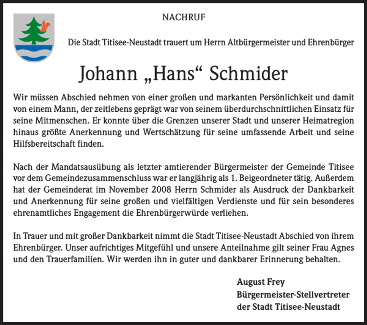 <p>NACHRUF<br />Die Stadt Titisee-Neustadt trauert um Herrn Altbürgermeister und Ehrenbürger</p><p>Johann „Hans“ Schmider<br />Wir müssen Abschied nehmen von einer großen und markanten Persönlichkeit und damit<br />von einem Mann, der zeitlebens geprägt war von seinem überdurchschnittlichen Einsatz für<br />seine Mitmenschen. Er konnte über die Grenzen unserer Stadt und unserer Heimatregion<br />hinaus größte Anerkennung und Wertschätzung für seine umfassende Arbeit und seine<br />Hilfsbereitschaft finden.<br />Nach der Mandatsausübung als letzter amtierender Bürgermeister der Gemeinde Titisee<br />vor dem Gemeindezusammenschluss war er langjährig als 1. Beigeordneter tätig. Außerdem<br />hat der Gemeinderat im November 2008 Herrn Schmider als Ausdruck der Dankbarkeit<br />und Anerkennung für seine großen und vielfältigen Verdienste und für sein besonderes<br />ehrenamtliches Engagement die Ehrenbürgerwürde verliehen.<br />In Trauer und mit großer Dankbarkeit nimmt die Stadt Titisee-Neustadt Abschied von ihrem<br />Ehrenbürger. Unser aufrichtiges Mitgefühl und unsere Anteilnahme gilt seiner Frau Agnes<br />und den Trauerfamilien. Wir werden ihn in guter und dankbarer Erinnerung behalten.<br />August Frey<br />Bürgermeister-Stellvertreter<br />der Stadt Titisee-Neustadt</p>