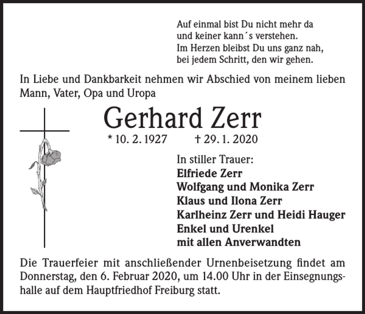 <p>Auf einmal bist Du nicht mehr da<br />und keiner kann´s verstehen.<br />Im Herzen bleibst Du uns ganz nah,<br />bei jedem Schritt, den wir gehen.</p><p>In Liebe und Dankbarkeit nehmen wir Abschied von meinem lieben<br />Mann, Vater, Opa und Uropa</p><p>Gerhard Zerr<br />* 10. 2. 1927</p><p>† 29. 1. 2020</p><p>In stiller Trauer:<br />Elfriede Zerr<br />Wolfgang und Monika Zerr<br />Klaus und Ilona Zerr<br />Karlheinz Zerr und Heidi Hauger<br />Enkel und Urenkel<br />mit allen Anverwandten<br />Die Trauerfeier mit anschließender Urnenbeisetzung findet am<br />Donnerstag, den 6. Februar 2020, um 14.00 Uhr in der Einsegnungshalle auf dem Hauptfriedhof Freiburg statt.</p>