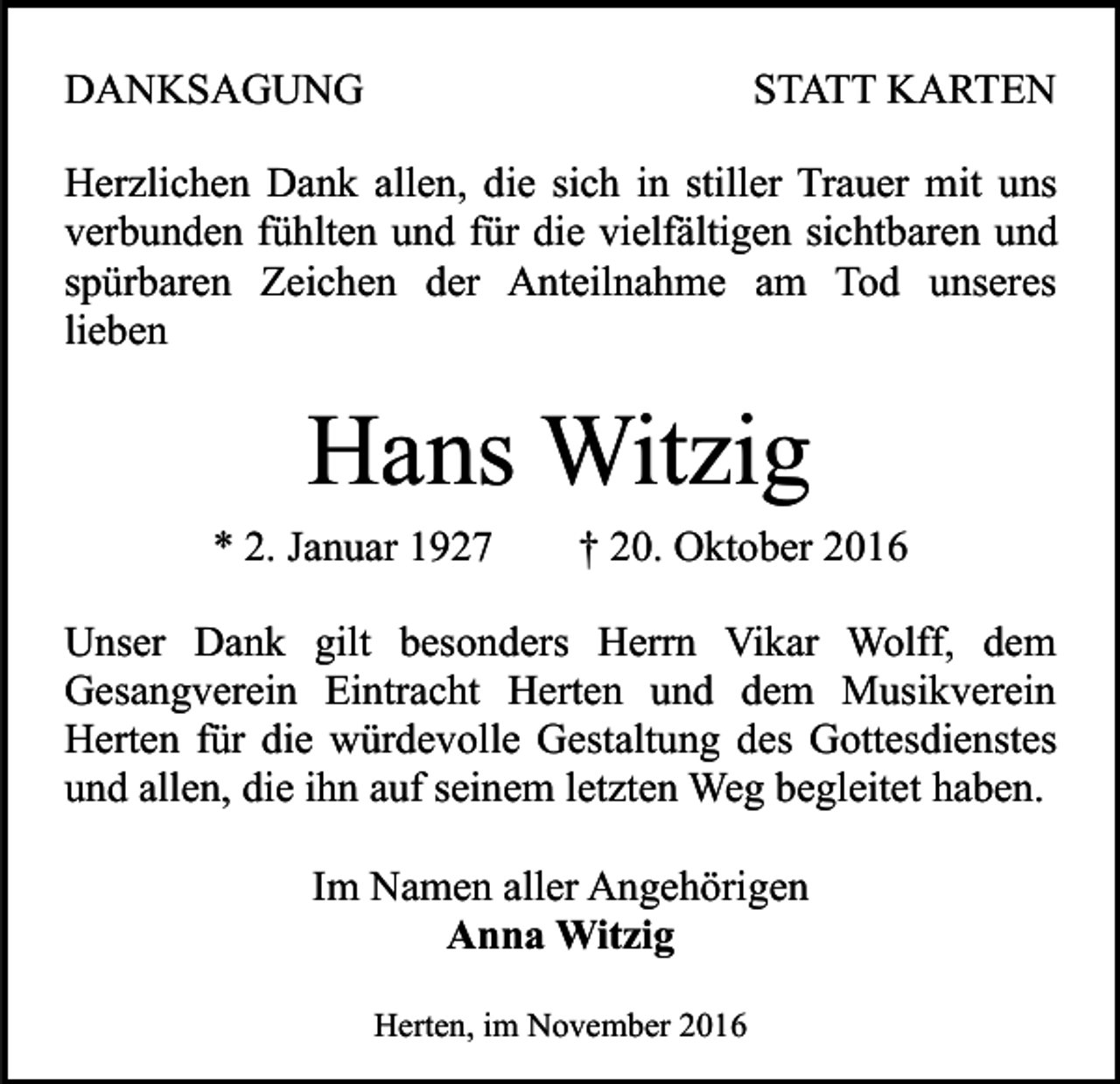 <p>DANKSAGUNG</p><p>STATT KARTEN</p><p>Herzlichen Dank allen, die sich in stiller Trauer mit uns<br />verbunden fühlten und für die vielfältigen sichtbaren und<br />spürbaren Zeichen der Anteilnahme am Tod unseres<br />lieben</p><p>Hans Witzig<br />* 2. Januar 1927</p><p>† 20. Oktober 2016</p><p>Unser Dank gilt besonders Herrn Vikar Wolff, dem<br />Gesangverein Eintracht Herten und dem Musikverein<br />Herten für die würdevolle Gestaltung des Gottesdienstes<br />und allen, die ihn auf seinem letzten Weg begleitet haben.<br />Im Namen aller Angehörigen<br />Anna Witzig<br />Herten, im November 2016</p>