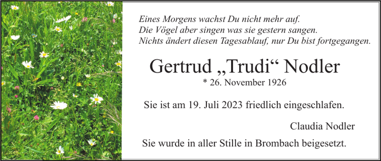 <p>Eines Morgens wachst Du nicht mehr auf.<br />Die Vögel aber singen was sie gestern sangen.<br />Nichts ändert diesen Tagesablauf, nur Du bist fortgegangen.</p><p>Gertrud „Trudi“ Nodler<br />* 26. November 1926</p><p>Sie ist am 19. Juli 2023 friedlich eingeschlafen.<br />Claudia Nodler<br />Sie wurde in aller Stille in Brombach beigesetzt.</p>