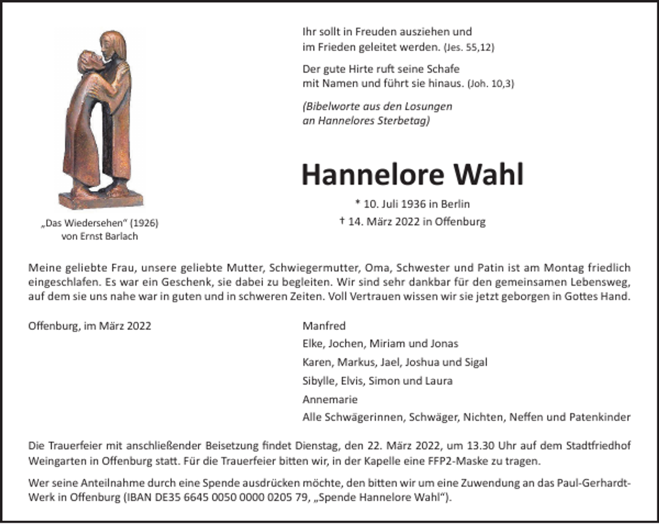 <p>Ihr sollt in Freuden ausziehen und<br />im Frieden geleitet werden. (Jes. 55,12)<br />Der gute Hirte ruft seine Schafe<br />mit Namen und führt sie hinaus. (Joh. 10,3)<br />(Bibelworte aus den Losungen<br />an Hannelores Sterbetag)</p><p>Hannelore Wahl<br />* 10. Juli 1936 in Berlin<br />„Das Wiedersehen“ (1926)<br />von Ernst Barlach</p><p>† 14. März 2022 in Offenburg</p><p>Meine geliebte Frau, unsere geliebte Mutter, Schwiegermutter, Oma, Schwester und Patin ist am Montag friedlich<br />eingeschlafen. Es war ein Geschenk, sie dabei zu begleiten. Wir sind sehr dankbar für den gemeinsamen Lebensweg,<br />auf dem sie uns nahe war in guten und in schweren Zeiten. Voll Vertrauen wissen wir sie jetzt geborgen in Gottes Hand.<br />Offenburg, im März 2022</p><p>Manfred<br />Elke, Jochen, Miriam und Jonas<br />Karen, Markus, Jael, Joshua und Sigal<br />Sibylle, Elvis, Simon und Laura<br />Annemarie<br />Alle Schwägerinnen, Schwäger, Nichten, Neffen und Patenkinder</p><p>Die Trauerfeier mit anschließender Beisetzung findet Dienstag, den 22. März 2022, um 13.30 Uhr auf dem Stadtfriedhof<br />Weingarten in Offenburg statt. Für die Trauerfeier bitten wir, in der Kapelle eine FFP2-Maske zu tragen.<br />Wer seine Anteilnahme durch eine Spende ausdrücken möchte, den bitten wir um eine Zuwendung an das Paul-GerhardtWerk in Offenburg (IBAN DE35 6645 00500205 79, „Spende Hannelore Wahl“).</p>