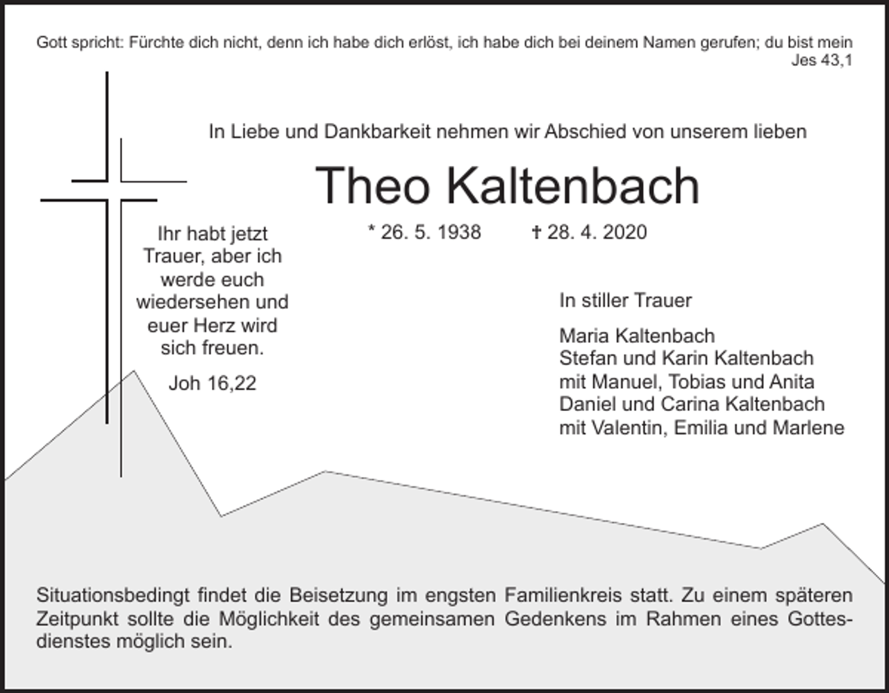 <p>Gott spricht: Fürchte dich nicht, denn ich habe dich erlöst, ich habe dich bei deinem Namen gerufen; du bist mein<br />Jes 43,1</p><p>In Liebe und Dankbarkeit nehmen wir Abschied von unserem lieben</p><p>Ihr habt jetzt<br />Trauer, aber ich<br />werde euch<br />wiedersehen und<br />euer Herz wird<br />sich freuen.<br />Joh 16,22</p><p>Theo Kaltenbach<br />* 26. 5. 1938</p><p>† 28. 4. 2020</p><p>In stiller Trauer<br />Maria Kaltenbach<br />Stefan und Karin Kaltenbach<br />mit Manuel, Tobias und Anita<br />Daniel und Carina Kaltenbach<br />mit Valentin, Emilia und Marlene</p><p>Situationsbedingt findet die Beisetzung im engsten Familienkreis statt. Zu einem späteren<br />Zeitpunkt sollte die Möglichkeit des gemeinsamen Gedenkens im Rahmen eines Gottesdienstes möglich sein.</p>