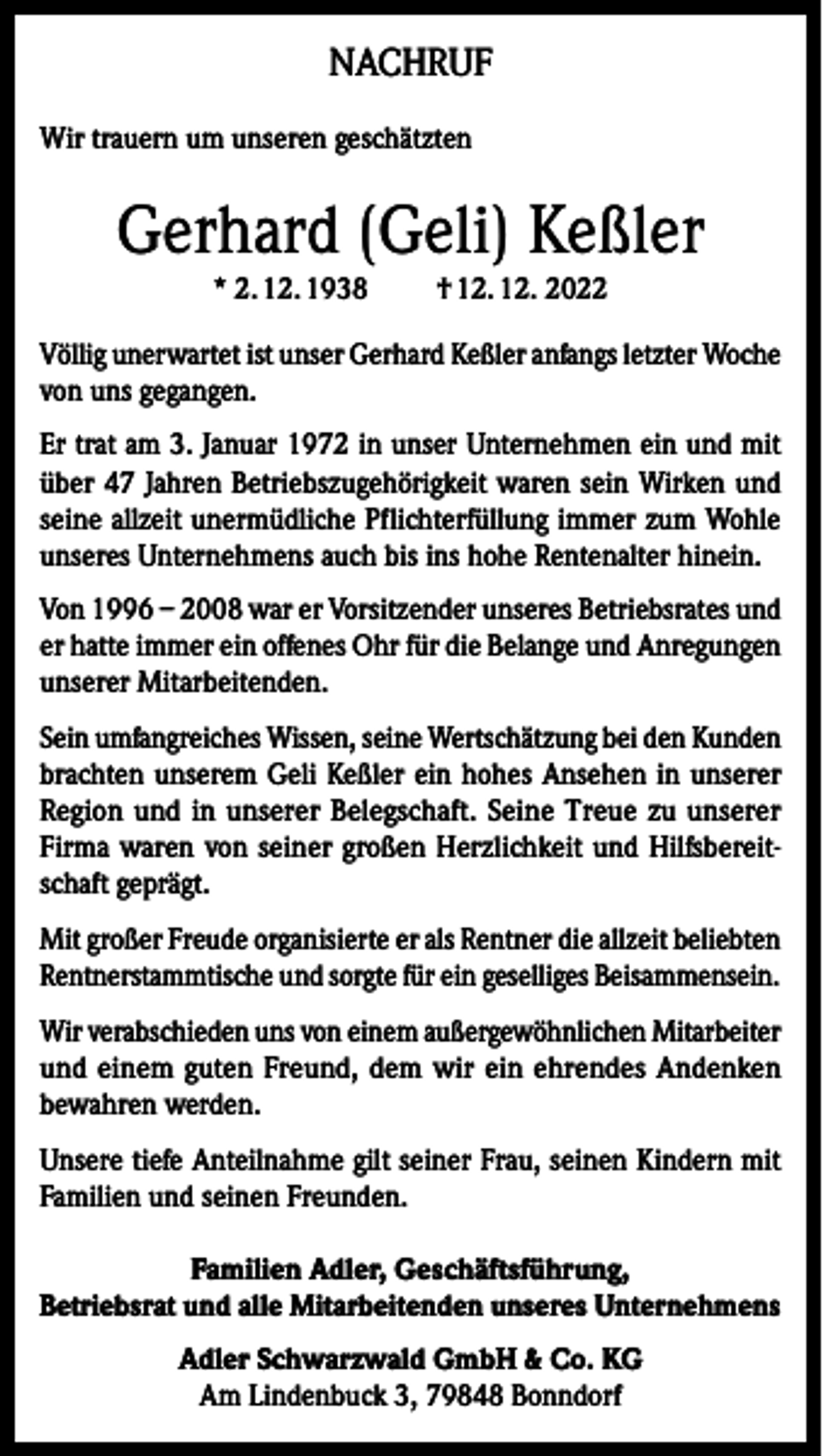 <p>NACHRUF<br />Wir trauern um unseren geschätzten</p><p>Gerhard (Geli) Keßler<br />* 2. 12. 1938</p><p>† 12. 12. 2022</p><p>Völlig unerwartet ist unser Gerhard Keßler anfangs letzter Woche<br />von uns gegangen.<br />Er trat am 3. Januar 1972 in unser Unternehmen ein und mit<br />über 47 Jahren Betriebszugehörigkeit waren sein Wirken und<br />seine allzeit unermüdliche Pflichterfüllung immer zum Wohle<br />unseres Unternehmens auch bis ins hohe Rentenalter hinein.<br />Von 1996 – 2008 war er Vorsitzender unseres Betriebsrates und<br />er hatte immer ein offenes Ohr für die Belange und Anregungen<br />unserer Mitarbeitenden.<br />Sein umfangreiches Wissen, seine Wertschätzung bei den Kunden<br />brachten unserem Geli Keßler ein hohes Ansehen in unserer<br />Region und in unserer Belegschaft. Seine Treue zu unserer<br />Firma waren von seiner großen Herzlichkeit und Hilfsbereitschaft geprägt.<br />Mit großer Freude organisierte er als Rentner die allzeit beliebten<br />Rentnerstammtische und sorgte für ein geselliges Beisammensein.<br />Wir verabschieden uns von einem außergewöhnlichen Mitarbeiter<br />und einem guten Freund, dem wir ein ehrendes Andenken<br />bewahren werden.<br />Unsere tiefe Anteilnahme gilt seiner Frau, seinen Kindern mit<br />Familien und seinen Freunden.<br />Familien Adler, Geschäftsführung,<br />Betriebsrat und alle Mitarbeitenden unseres Unternehmens<br />Adler Schwarzwald GmbH &amp; Co. KG<br />Am Lindenbuck 3, 79848 Bonndorf</p>