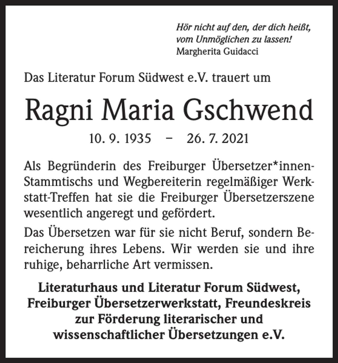 <p>Hör nicht auf den, der dich heißt,<br />vom Unmöglichen zu lassen!<br />Margherita Guidacci</p><p>Das Literatur Forum Südwest e.V. trauert um</p><p>Ragni Maria Gschwend<br />10. 9. 1935 – 26. 7. 2021<br />Als Begründerin des Freiburger Übersetzer*innenStammtischs und Wegbereiterin regelmäßiger Werkstatt-Treffen hat sie die Freiburger Übersetzerszene<br />wesentlich ­angeregt und gefördert.<br />Das Übersetzen war für sie nicht Beruf, sondern Bereicherung ihres Lebens. Wir werden sie und ihre<br />ruhige, beharrliche Art vermissen.<br />Literaturhaus und Literatur Forum Südwest,<br />Freiburger Übersetzerwerkstatt, Freundeskreis<br />zur Förderung literarischer und<br />wissenschaftlicher Übersetzungen e.V.</p>