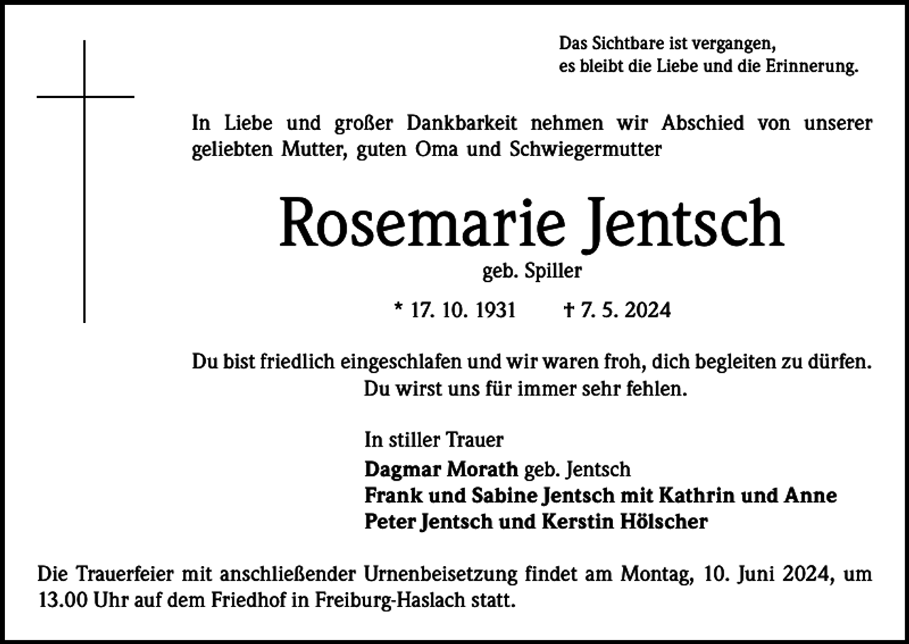 <p>Das Sichtbare ist vergangen,<br />es bleibt die Liebe und die Erinnerung.</p><p>In Liebe und großer Dankbarkeit nehmen wir Abschied von unserer<br />geliebten Mutter, guten Oma und Schwiegermutter</p><p>Rosemarie Jentsch<br />geb. Spiller</p><p>* 17. 10. 1931 † 7. 5. 2024<br />Du bist friedlich eingeschlafen und wir waren froh, dich begleiten zu dürfen.<br />Du wirst uns für immer sehr fehlen.<br />In stiller Trauer<br />Dagmar Morath geb. Jentsch<br />Frank und Sabine Jentsch mit Kathrin und Anne<br />Peter Jentsch und Kerstin Hölscher<br />Die Trauerfeier mit anschließender Urnenbeisetzung findet am Montag, 10. Juni 2024, um<br />13.00 Uhr auf dem Friedhof in Freiburg-Haslach statt.</p>
