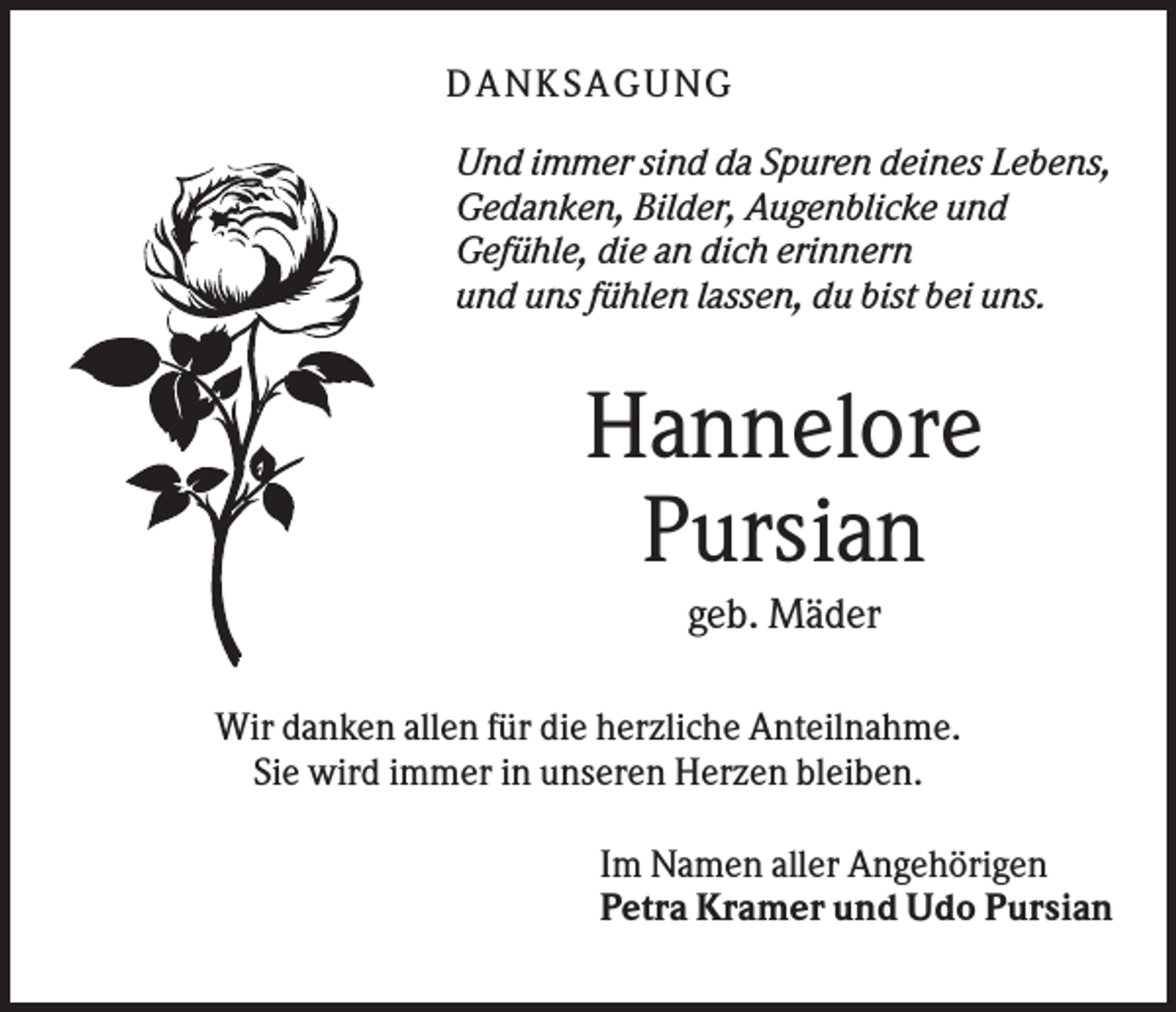 <p>DANK SAGU NG<br />Und immer sind da Spuren deines Lebens,<br />Gedanken, Bilder, Augenblicke und<br />Gefühle, die an dich erinnern<br />und uns fühlen lassen, du bist bei uns.</p><p>Hannelore<br />Pursian<br />geb. Mäder<br />Wir danken allen für die herzliche Anteilnahme.<br />Sie wird immer in unseren Herzen bleiben.<br />Im Namen aller Angehörigen<br />Petra Kramer und Udo Pursian</p>