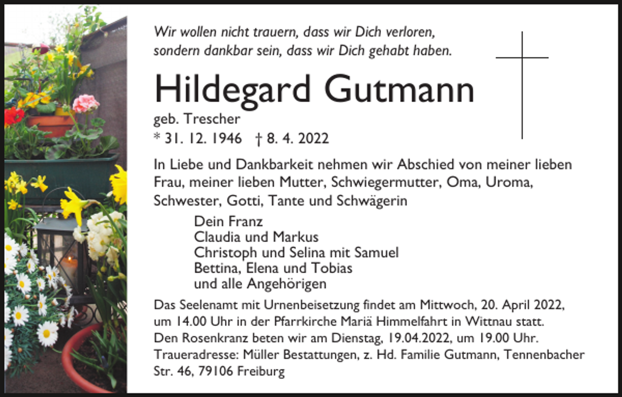 <p>Wir wollen nicht trauern, dass wir Dich verloren,<br />sondern dankbar sein, dass wir Dich gehabt haben.</p><p>Hildegard Gutmann<br />geb. Trescher<br />* 31. 12. 1946 † 8. 4. 2022</p><p>In Liebe und Dankbarkeit nehmen wir Abschied von meiner lieben<br />Frau, meiner lieben Mutter, Schwiegermutter, Oma, Uroma,<br />Schwester, Gotti, Tante und Schwägerin<br />Dein Franz<br />Claudia und Markus<br />Christoph und Selina mit Samuel<br />Bettina, Elena und Tobias<br />und alle Angehörigen<br />Das Seelenamt mit Urnenbeisetzung findet am Mittwoch, 20. April 2022,<br />um 14.00 Uhr in der Pfarrkirche Mariä Himmelfahrt in Wittnau statt.<br />Den Rosenkranz beten wir am Dienstag, 19.04.2022, um 19.00 Uhr.<br />Traueradresse: Müller Bestattungen, z. Hd. Familie Gutmann, Tennenbacher<br />Str. 46, 79106 Freiburg</p>