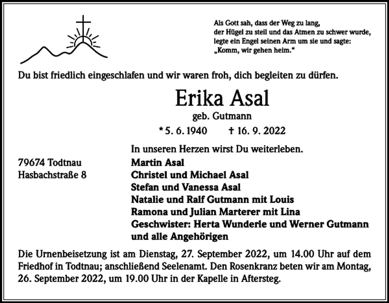 <p>Als Gott sah, dass der Weg zu lang,<br />der Hügel zu steil und das Atmen zu schwer wurde,<br />legte ein Engel seinen Arm um sie und sagte:<br />„Komm, wir gehen heim.“</p><p>Du bist friedlich eingeschlafen und wir waren froh, dich begleiten zu dürfen.</p><p>Erika Asal</p><p>geb. Gutmann<br />* 5. 6. 1940 † 16. 9. 2022</p><p>79674 Todtnau<br />Hasbachstraße 8</p><p>In unseren Herzen wirst Du weiterleben.<br />Martin Asal<br />Christel und Michael Asal<br />Stefan und Vanessa Asal<br />Natalie und Ralf Gutmann mit Louis<br />Ramona und Julian Marterer mit Lina<br />Geschwister: Herta Wunderle und Werner Gutmann<br />und alle Angehörigen</p><p>Die Urnenbeisetzung ist am Dienstag, 27. September 2022, um 14.00 Uhr auf dem<br />Friedhof in Todtnau; anschließend Seelenamt. Den Rosenkranz beten wir am Montag,<br />26. September 2022, um 19.00 Uhr in der Kapelle in Aftersteg.</p>