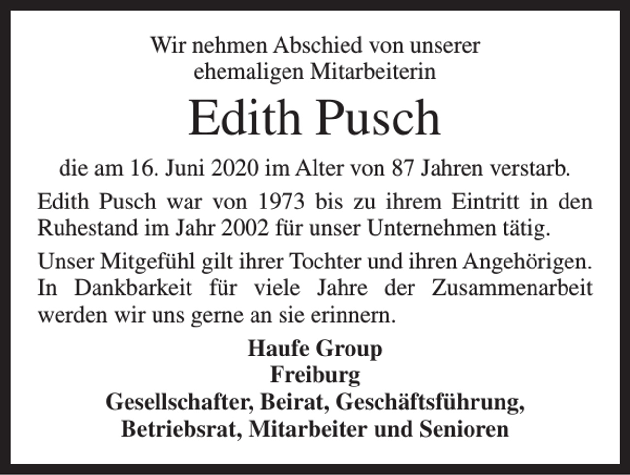 <p>Wir nehmen Abschied von unserer<br />ehemaligen Mitarbeiterin</p><p>Edith Pusch<br />die am 16. Juni 2020 im Alter von 87 Jahren verstarb.<br />Edith Pusch war von 1973 bis zu ihrem Eintritt in den<br />Ruhestand im Jahr 2002 für unser Unternehmen tätig.<br />Unser Mitgefühl gilt ihrer Tochter und ihren Angehörigen.<br />In Dankbarkeit für viele Jahre der Zusammenarbeit<br />werden wir uns gerne an sie erinnern.<br />Haufe Group<br />Freiburg<br />Gesellschafter, Beirat, Geschäftsführung,<br />Betriebsrat, Mitarbeiter und Senioren</p>