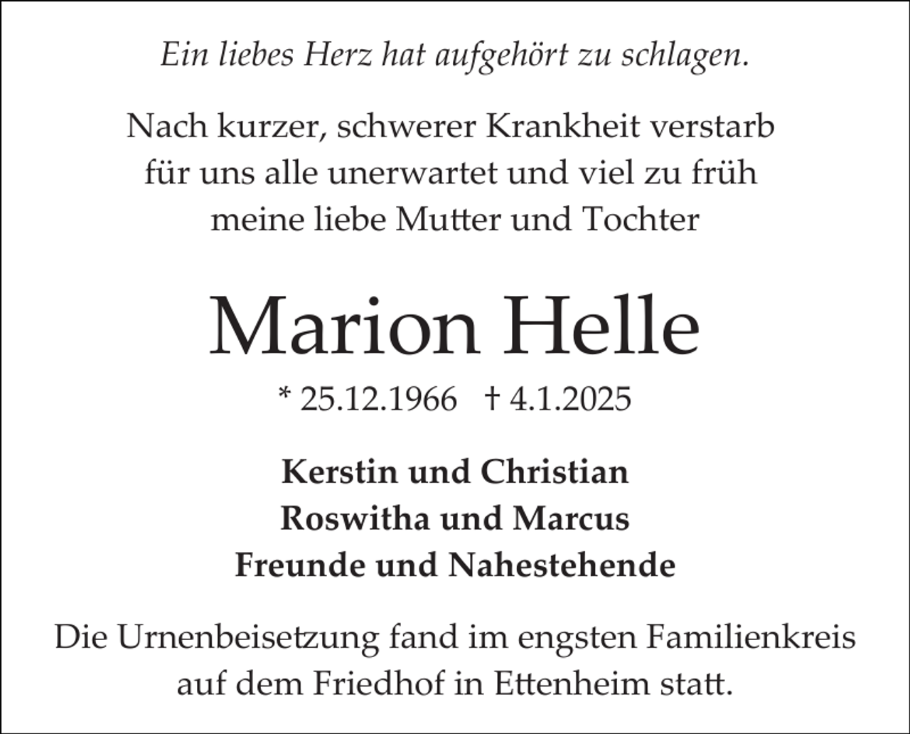 <p>Ein liebes Herz hat aufgehört zu schlagen.<br />Nach kurzer, schwerer Krankheit verstarb<br />für uns alle unerwartet und viel zu früh<br />meine liebe Mutter und Tochter</p>
<p>Marion Helle<br />* 25.12.1966 † 4.1.2025<br />Kerstin und Christian<br />Roswitha und Marcus<br />Freunde und Nahestehende<br />Die Urnenbeisetzung fand im engsten Familienkreis<br />auf dem Friedhof in Ettenheim statt.</p>