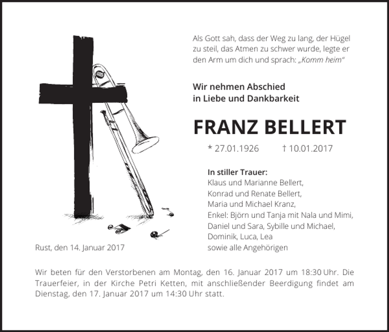 <p>Als Gott sah, dass der Weg zu lang, der Hügel<br />zu steil, das Atmen zu schwer wurde, legte er<br />den Arm um dich und sprach: „Komm heim“</p><p>Wir nehmen Abschied<br />in Liebe und Dankbarkeit</p><p>FRANZ BELLERT<br />* 27.01.1926</p><p>Rust, den 14. Januar 2017</p><p>† 10.01.2017</p><p>In stiller Trauer:<br />Klaus und Marianne Bellert,<br />Konrad und Renate Bellert,<br />Maria und Michael Kranz,<br />Enkel: Björn und Tanja mit Nala und Mimi,<br />Daniel und Sara, Sybille und Michael,<br />Dominik, Luca, Lea<br />sowie alle Angehörigen</p><p>Wir beten für den Verstorbenen am Montag, den 16. Januar 2017 um 18:30 Uhr. Die<br />Trauerfeier, in der Kirche Petri Ketten, mit anschließender Beerdigung findet am<br />Dienstag, den 17. Januar 2017 um 14:30 Uhr statt.</p>