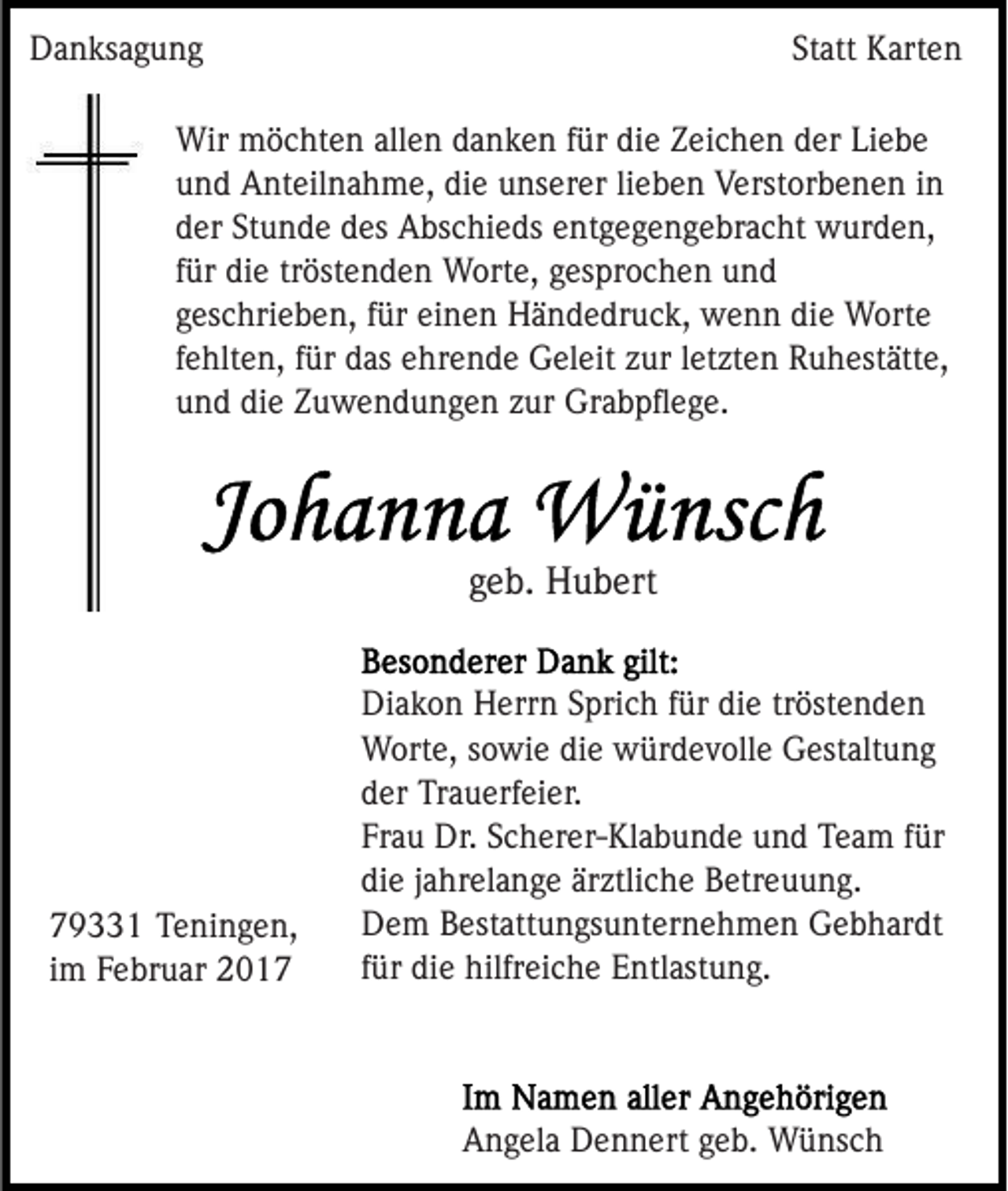 <p>Danksagung</p><p>Statt Karten</p><p>Wir möchten allen danken für die Zeichen der Liebe<br />und Anteilnahme, die unserer lieben Verstorbenen in<br />der Stunde des Abschieds entgegengebracht wurden,<br />für die tröstenden Worte, gesprochen und<br />geschrieben, für einen Händedruck, wenn die Worte<br />fehlten, für das ehrende Geleit zur letzten Ruhestätte,<br />und die Zuwendungen zur Grabpﬂege.</p><p>geb. Hubert</p><p>79331 Teningen,<br />im Februar 2017</p><p>Diakon Herrn Sprich für die tröstenden<br />Worte, sowie die würdevolle Gestaltung<br />der Trauerfeier.<br />Frau Dr. Scherer-Klabunde und Team für<br />die jahrelange ärztliche Betreuung.<br />Dem Bestattungsunternehmen Gebhardt<br />für die hilfreiche Entlastung.</p><p>Angela Dennert geb. Wünsch</p>
