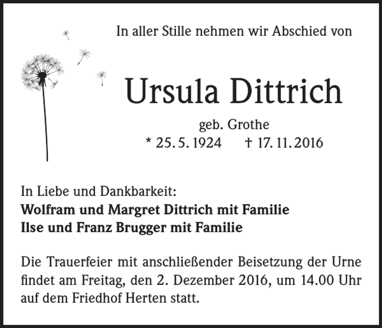 <p>In aller Stille nehmen wir Abschied von</p><p>Ursula Dittrich<br />geb. Grothe<br />* 25. 5. 1924 † 17. 11. 2016<br />In Liebe und Dankbarkeit:<br />Wolfram und Margret Dittrich mit Familie<br />Ilse und Franz Brugger mit Familie<br />Die Trauerfeier mit anschließender Beisetzung der Urne<br />findet am Freitag, den 2. Dezember 2016, um 14.00 Uhr<br />auf dem Friedhof Herten statt.</p>