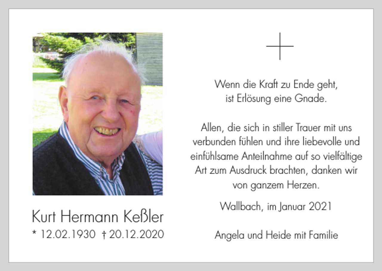 <p>Wenn die Kraft zu Ende geht,<br />ist Erlösung eine Gnade.<br />Allen, die sich in stiller Trauer mit uns<br />verbunden fühlen und ihre liebevolle und<br />einfühlsame Anteilnahme auf so vielfältige<br />Art zum Ausdruck brachten, danken wir<br />von ganzem Herzen.</p><p>Kurt Hermann Keßler<br />* 12.02.1930 † 20.12.2020</p><p>Wallbach, im Januar 2021<br />Angela und Heide mit Familie</p>