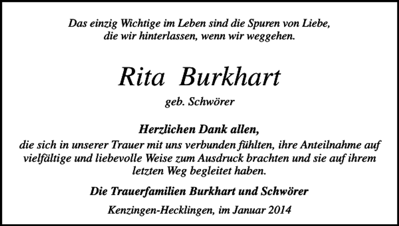 <p>Das einzig Wichtige im Leben sind die Spuren von Liebe,<br />die wir hinterlassen, wenn wir weggehen.</p><p>Rita Burkhart<br />geb. Schwörer</p><p>Herzlichen Dank allen,<br />die sich in unserer Trauer mit uns verbunden fühlten, ihre Anteilnahme auf<br />vielfältige und liebevolle Weise zum Ausdruck brachten und sie auf ihrem<br />letzten Weg begleitet haben.<br />Die Trauerfamilien Burkhart und Schwörer<br />Kenzingen-Hecklingen, im Januar 2014</p>