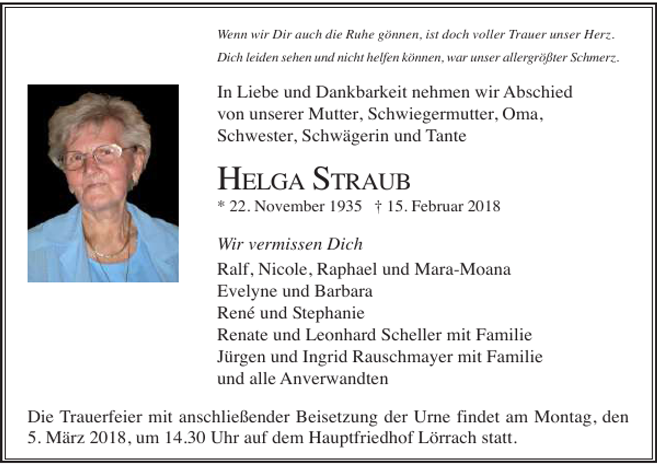 <p>Wenn wir Dir auch die Ruhe gönnen, ist doch voller Trauer unser Herz.<br />Dich leiden sehen und nicht helfen können, war unser allergrößter Schmerz.</p><p>In Liebe und Dankbarkeit nehmen wir Abschied<br />von unserer Mutter, Schwiegermutter, Oma,<br />Schwester, Schwägerin und Tante</p><p>HELGA STRAUB<br />* 22. November 1935 † 15. Februar 2018</p><p>Wir vermissen Dich<br />Ralf, Nicole, Raphael und Mara-Moana<br />Evelyne und Barbara<br />René und Stephanie<br />Renate und Leonhard Scheller mit Familie<br />Jürgen und Ingrid Rauschmayer mit Familie<br />und alle Anverwandten<br />Die Trauerfeier mit anschließender Beisetzung der Urne findet am Montag, den<br />5. März 2018, um 14.30 Uhr auf dem Hauptfriedhof Lörrach statt.</p>