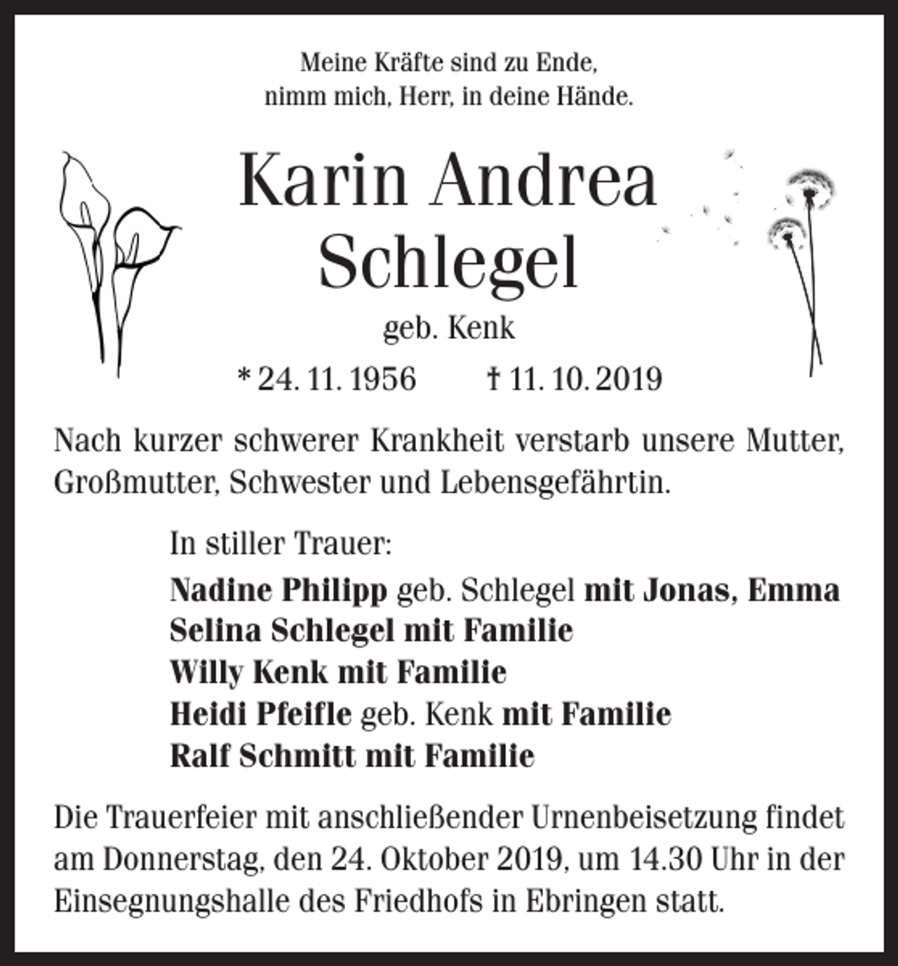 <p>Meine Kräfte sind zu Ende,<br />nimm mich, Herr, in deine Hände.</p><p>Karin Andrea<br />Schlegel<br />geb. Kenk<br />* 24. 11. 1956 † 11. 10. 2019<br />Nach kurzer schwerer Krankheit verstarb unsere Mutter,<br />Großmutter, Schwester und Lebensgefährtin.<br />In stiller Trauer:<br />Nadine Philipp geb. Schlegel mit Jonas, Emma<br />Selina Schlegel mit Familie<br />Willy Kenk mit Familie<br />Heidi Pfeifle geb. Kenk mit Familie<br />Ralf Schmitt mit Familie<br />Die Trauerfeier mit anschließender Urnenbeisetzung findet<br />am Donnerstag, den 24. Oktober 2019, um 14.30 Uhr in der<br />Einsegnungshalle des Friedhofs in Ebringen statt.</p>