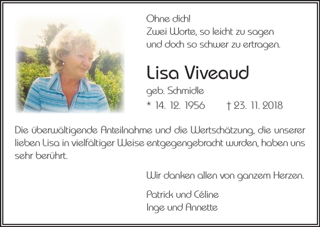 <p>Ohne dich!<br />Zwei Worte, so leicht zu sagen<br />und doch so schwer zu ertragen.</p><p>Lisa Viveaud<br />geb. Schmidle<br />* 14. 12. 1956 † 23. 11. 2018<br />Die überwältigende Anteilnahme und die Wertschätzung, die unserer<br />lieben Lisa in vielfältiger Weise entgegengebracht wurden, haben uns<br />sehr berührt.<br />Wir danken allen von ganzem Herzen.<br />Patrick und Céline<br />Inge und Annette</p>