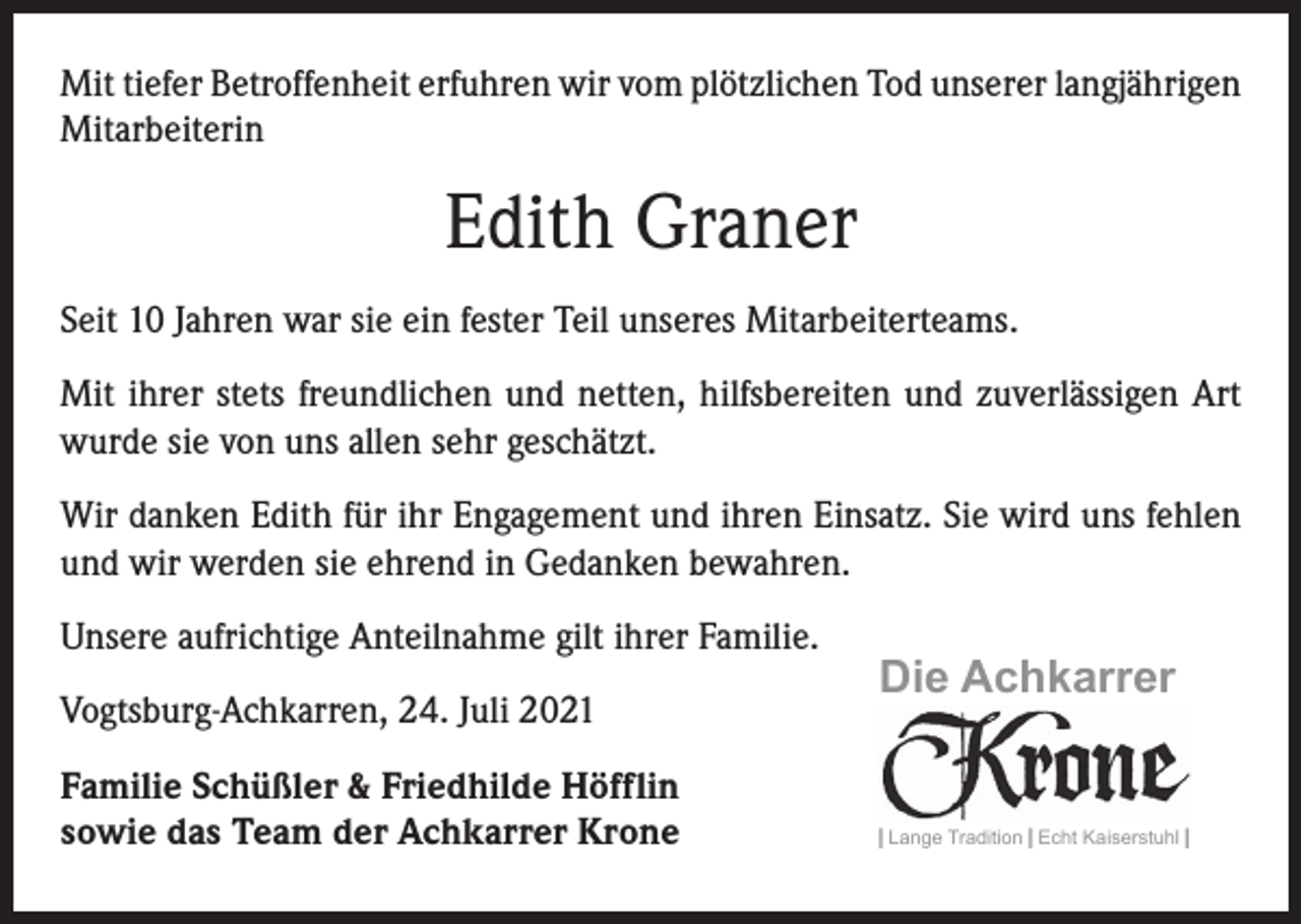 <p>Mit tiefer Betroffenheit erfuhren wir vom plötzlichen Tod unserer langjährigen<br />Mitarbeiterin</p><p>Edith Graner<br />Seit 10 Jahren war sie ein fester Teil unseres Mitarbeiterteams.<br />Mit ihrer stets freundlichen und netten, hilfsbereiten und zuverlässigen Art<br />­wurde sie von uns allen sehr geschätzt.<br />Wir danken Edith für ihr Engagement und ihren Einsatz. Sie wird uns fehlen<br />und wir werden sie ehrend in Gedanken bewahren.<br />Unsere aufrichtige Anteilnahme gilt ihrer Familie.<br />Vogtsburg-Achkarren, 24. Juli 2021<br />Familie Schüßler &amp; Friedhilde Höfflin<br />sowie das Team der Achkarrer Krone</p><p>Die Achkarrer</p><p>| Lange Tradition | Echt Kaiserstuhl |</p>