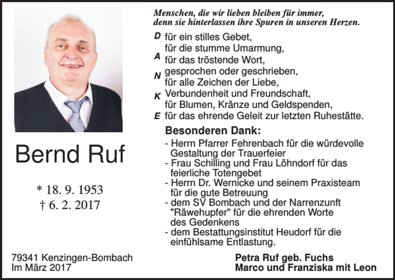 <p>Menschen, die wir lieben bleiben für immer,<br />denn sie hinterlassen ihre Spuren in unseren Herzen.<br />D für ein stilles Gebet,</p><p>für die stumme Umarmung,</p><p>A für das tröstende Wort,</p><p>gesprochen oder geschrieben,<br />für alle Zeichen der Liebe,<br />K Verbundenheit und Freundschaft,<br />für Blumen, Kränze und Geldspenden,<br />E für das ehrende Geleit zur letzten Ruhestätte.<br />N</p><p>Besonderen Dank:</p><p>Bernd Ruf<br />* 18. 9. 1953<br />† 6. 2. 2019341 Kenzingen-Bombach<br />Im März 2017</p><p>- Herrn Pfarrer Fehrenbach für die würdevolle<br />Gestaltung der Trauerfeier<br />- Frau Schilling und Frau Löhndorf für das<br />feierliche Totengebet<br />- Herrn Dr. Wernicke und seinem Praxisteam<br />für die gute Betreuung<br />- dem SV Bombach und der Narrenzunft<br />"Räwehupfer" für die ehrenden Worte<br />des Gedenkens<br />- dem Bestattungsinstitut Heudorf für die<br />einfühlsame Entlastung.<br />Petra Ruf geb. Fuchs<br />Marco und Franziska mit Leon</p>