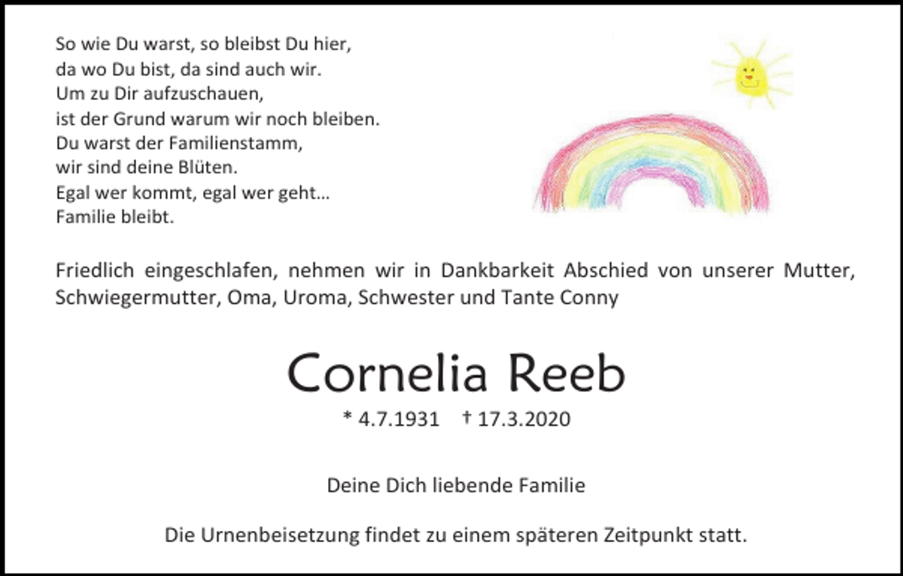 <p>So wie Du warst, so bleibst Du hier,<br />da wo Du bist, da sind auch wir.<br />Um zu Dir aufzuschauen,<br />ist der Grund warum wir noch bleiben.<br />Du warst der Familienstamm,<br />wir sind deine Blüten.<br />Egal wer kommt, egal wer geht…<br />Familie bleibt.</p><p>Friedlich eingeschlafen, nehmen wir in Dankbarkeit Abschied von unserer Mutter,<br />Schwiegermutter, Oma, Uroma, Schwester und Tante Conny</p><p>Cornelia Reeb<br />* 4.7.1931 † 17.3.2020<br />Deine Dich liebende Familie<br />Die Urnenbeisetzung findet zu einem späteren Zeitpunkt statt.</p>