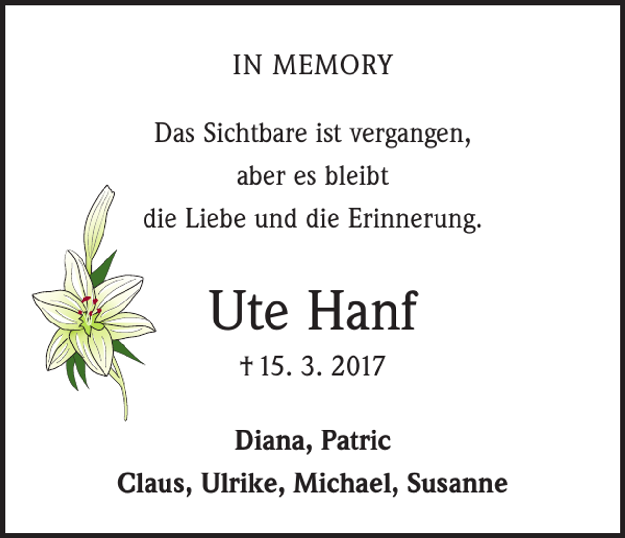 <p>IN MEMORY<br />Das Sichtbare ist vergangen,<br />aber es bleibt<br />die Liebe und die Erinnerung.</p><p>Ute Hanf<br />† 15. 3. 2017<br />Diana, Patric<br />Claus, Ulrike, Michael, Susanne</p>