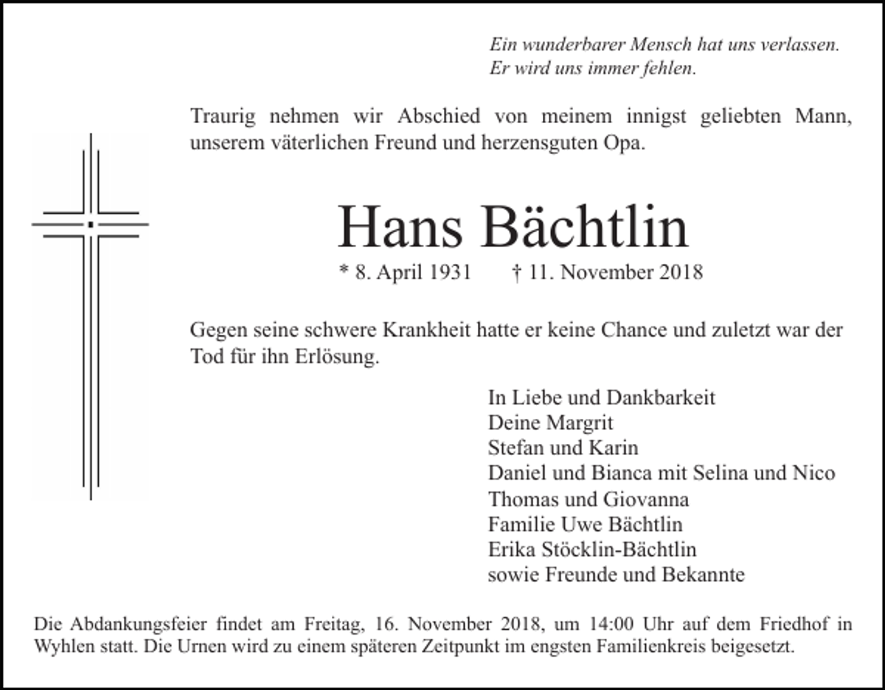 <p>Ein wunderbarer Mensch hat uns verlassen.<br />Er wird uns immer fehlen.</p><p>Traurig nehmen wir Abschied von meinem innigst geliebten Mann,<br />unserem väterlichen Freund und herzensguten Opa.</p><p>Hans Bächtlin<br />* 8. April 1931</p><p>† 11. November 2018</p><p>Gegen seine schwere Krankheit hatte er keine Chance und zuletzt war der<br />Tod für ihn Erlösung.<br />In Liebe und Dankbarkeit<br />Deine Margrit<br />Stefan und Karin<br />Daniel und Bianca mit Selina und Nico<br />Thomas und Giovanna<br />Familie Uwe Bächtlin<br />Erika Stöcklin-Bächtlin<br />sowie Freunde und Bekannte<br />Die Abdankungsfeier findet am Freitag, 16. November 2018, um 14:00 Uhr auf dem Friedhof in<br />Wyhlen statt. Die Urnen wird zu einem späteren Zeitpunkt im engsten Familienkreis beigesetzt.</p>