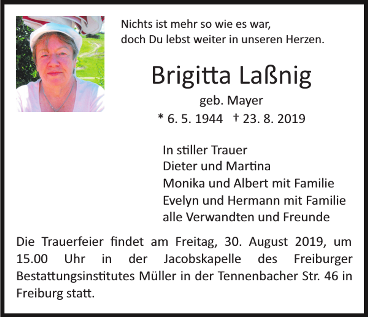 <p>Nichts ist mehr so wie es war,<br />doch Du lebst weiter in unseren Herzen.</p><p>Brigi�a Laßnig<br />geb. Mayer<br />* 6. 5. 1944 † 23. 8. 2019<br />In s�ller Trauer<br />Dieter und Mar�na<br />Monika und Albert mit Familie<br />Evelyn und Hermann mit Familie<br />alle Verwandten und Freunde<br />Die Trauerfeier ﬁndet am Freitag, 30. August 2019, um<br />15.00 Uhr in der Jacobskapelle des Freiburger<br />Besta�ungsins�tutes Müller in der Tennenbacher Str. 46 in<br />Freiburg sta�.</p>