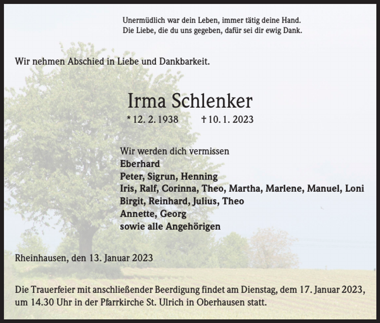 <p>Unermüdlich war dein Leben, immer tätig deine Hand.<br />Die Liebe, die du uns gegeben, dafür sei dir ewig Dank.</p><p>Wir nehmen Abschied in Liebe und Dankbarkeit.</p><p>Irma Schlenker<br />* 12. 2. 1938</p><p>† 10. 1. 2023</p><p>Wir werden dich vermissen<br />Eberhard<br />Peter, Sigrun, Henning<br />Iris, Ralf, Corinna, Theo, Martha, Marlene, Manuel, Loni<br />Birgit, Reinhard, Julius, Theo<br />Annette, Georg<br />sowie alle Angehörigen<br />Rheinhausen, den 13. Januar 2023<br />Die Trauerfeier mit anschließender Beerdigung findet am Dienstag, dem 17. Januar 2023,<br />um 14.30 Uhr in der Pfarrkirche St. Ulrich in Oberhausen statt.</p>