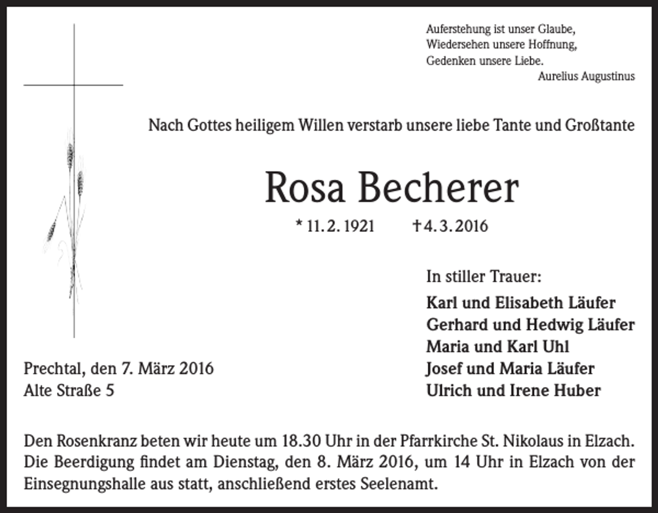 <p>Auferstehung ist unser Glaube,<br />Wiedersehen unsere Hoffnung,<br />Gedenken unsere Liebe.</p><p>Aurelius Augustinus</p><p>Nach Gottes heiligem Willen verstarb unsere liebe Tante und Großtante</p><p>Rosa Becherer<br />* 11. 2. 1921</p><p>Prechtal, den 7. März 2016<br />Alte Straße 5</p><p>† 4. 3. 2016<br />In stiller Trauer:<br />Karl und Elisabeth Läufer<br />Gerhard und Hedwig Läufer<br />Maria und Karl Uhl<br />Josef und Maria Läufer<br />Ulrich und Irene Huber</p><p>Den Rosenkranz beten wir heute um 18.30 Uhr in der Pfarrkirche St. Nikolaus in Elzach.<br />Die Beerdigung findet am Dienstag, den 8. März 2016, um 14 Uhr in Elzach von der<br />Einsegnungshalle aus statt, anschließend erstes Seelenamt.</p>