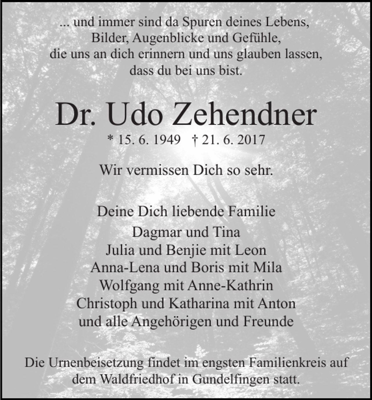 <p>... und immer sind da Spuren deines Lebens,<br />Bilder, Augenblicke und Gefühle,<br />die uns an dich erinnern und uns glauben lassen,<br />dass du bei uns bist.</p><p>Dr. Udo Zehendner<br />* 15. 6. 1949 † 21. 6. 2017</p><p>Wir vermissen Dich so sehr.<br />Deine Dich liebende Familie<br />Dagmar und Tina<br />Julia und Benjie mit Leon<br />Anna-Lena und Boris mit Mila<br />Wolfgang mit Anne-Kathrin<br />Christoph und Katharina mit Anton<br />und alle Angehörigen und Freunde<br />Die Urnenbeisetzung findet im engsten Familienkreis auf<br />dem Waldfriedhof in Gundelfingen statt.</p>