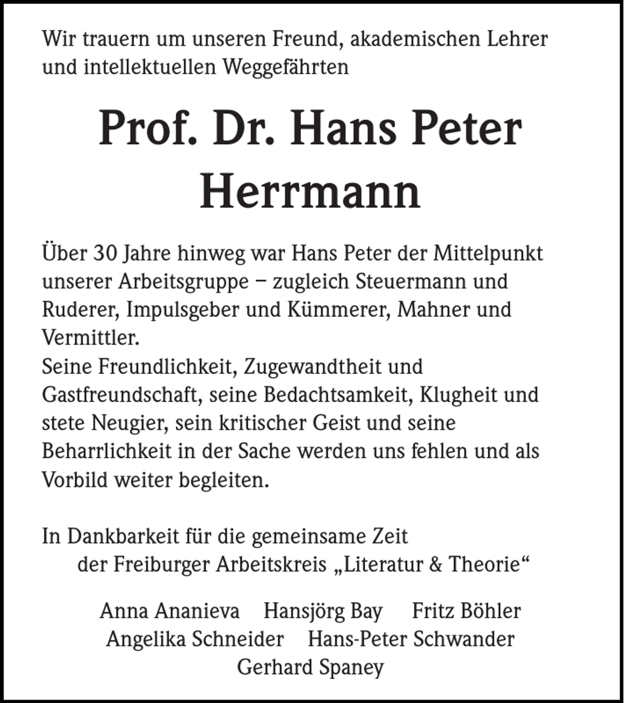 <p>Wir trauern um unseren Freund, akademischen Lehrer<br />und intellektuellen Weggefährten</p><p>Prof. Dr. Hans Peter<br />Herrmann<br />Über 30 Jahre hinweg war Hans Peter der Mittelpunkt<br />unserer Arbeitsgruppe – zugleich Steuermann und<br />Ruderer, Impulsgeber und Kümmerer, Mahner und<br />Vermittler.<br />Seine Freundlichkeit, Zugewandtheit und<br />Gastfreundschaft, seine Bedachtsamkeit, Klugheit und<br />stete Neugier, sein kritischer Geist und seine<br />Beharrlichkeit in der Sache werden uns fehlen und als<br />Vorbild weiter begleiten.<br />In Dankbarkeit für die gemeinsame Zeit<br />der Freiburger Arbeitskreis „Literatur &amp; Theorie“<br />Anna Ananieva Hansjörg Bay Fritz Böhler<br />Angelika Schneider Hans-Peter Schwander<br />Gerhard Spaney</p>