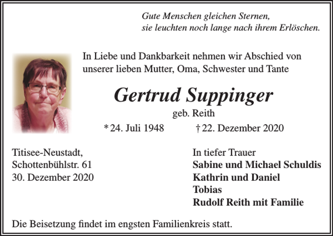 <p>Gute Menschen gleichen Sternen,<br />sie leuchten noch lange nach ihrem Erlöschen.</p><p>In Liebe und Dankbarkeit nehmen wir Abschied von<br />unserer lieben Mutter, Oma, Schwester und Tante</p><p>Gertrud Suppinger<br />geb. Reith<br />* 24. Juli 1948<br />† 22. Dezember 2020<br />Titisee-Neustadt,<br />In tiefer Trauer<br />Schottenbühlstr. 61<br />Sabine und Michael Schuldis<br />30. Dezember 2020<br />Kathrin und Daniel<br />Tobias</p><p>Rudolf Reith mit Familie<br />Die Beisetzung findet im engsten Familienkreis statt.</p>