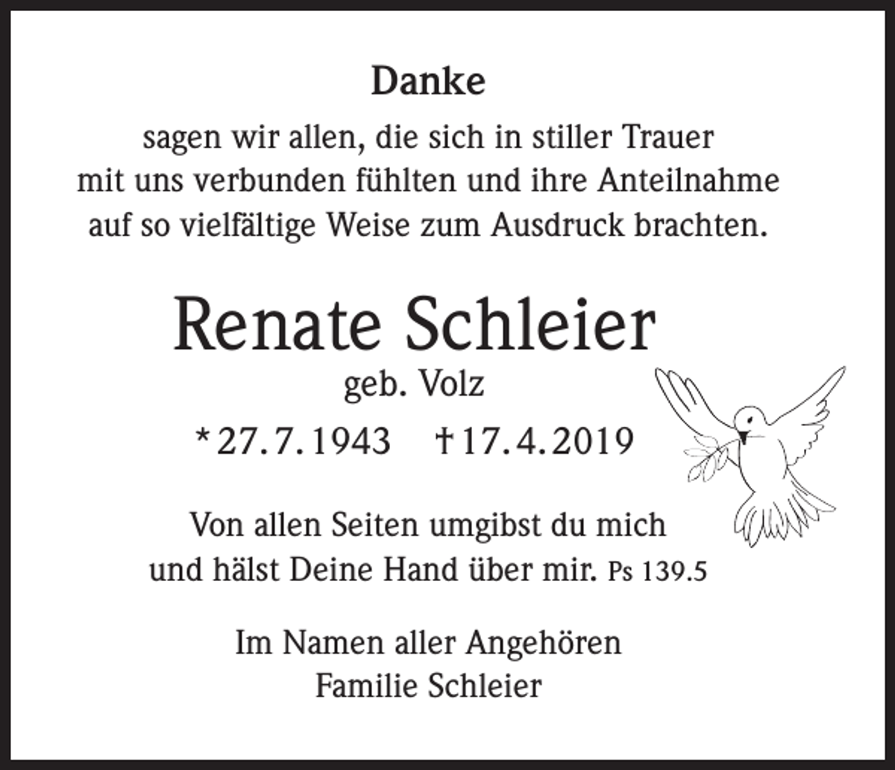 <p>Danke<br />sagen wir allen, die sich in stiller Trauer<br />mit uns verbunden fühlten und ihre Anteilnahme<br />auf so vielfältige Weise zum Ausdruck brachten.</p><p>Renate Schleier<br />geb. Volz</p><p>* 27. 7. 1943</p><p>† 17. 4. 2019</p><p>Von allen Seiten umgibst du mich<br />und hälst Deine Hand über mir. Ps 139.5<br />Im Namen aller Angehören<br />Familie Schleier</p>