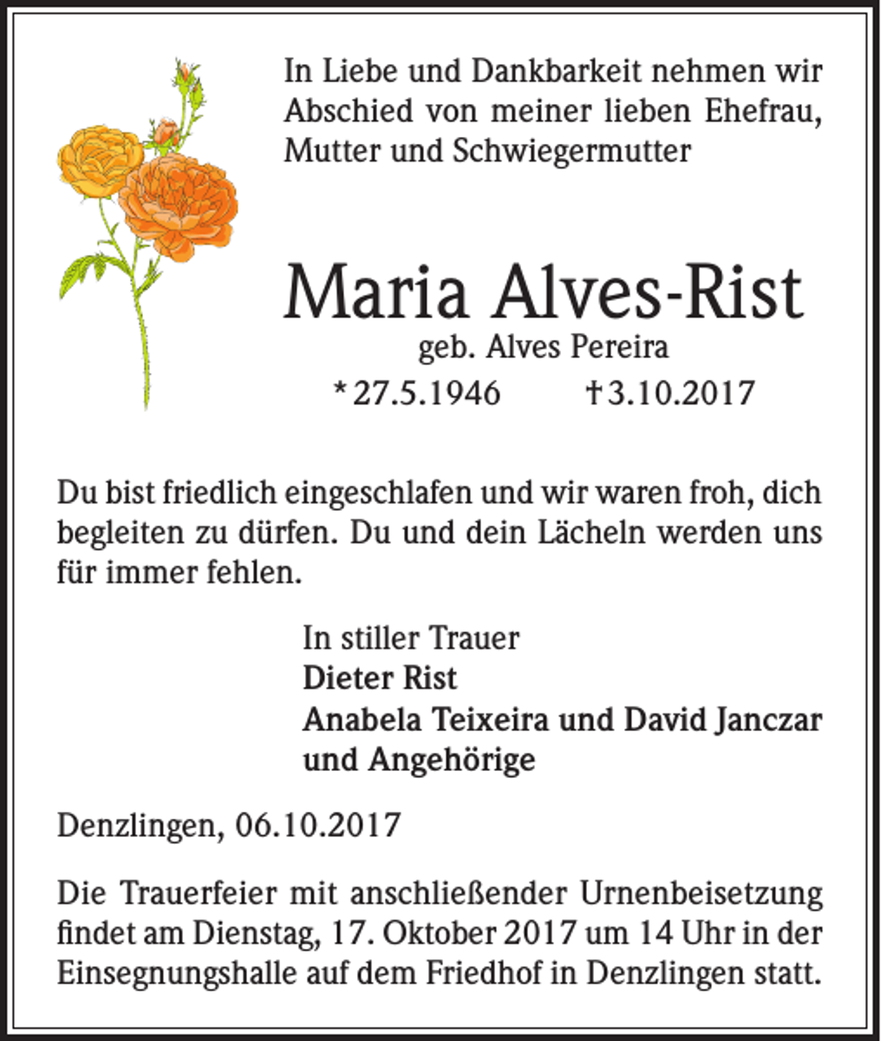 <p>In Liebe und Dankbarkeit nehmen wir<br />Abschied von meiner lieben Ehefrau,<br />Mutter und Schwiegermutter</p><p>Maria Alves-Rist<br />geb. Alves Pereira<br />* 27.5.1946<br />† 3.10.2017</p><p>Du bist friedlich eingeschlafen und wir waren froh, dich<br />begleiten zu dürfen. Du und dein Lächeln werden uns<br />für immer fehlen.<br />In stiller Trauer<br />Dieter Rist<br />Anabela Teixeira und David Janczar<br />und Angehörige<br />Denzlingen, 06.10.2017<br />Die Trauerfeier mit anschließender Urnenbeisetzung<br />findet am Dienstag, 17. Oktober 2017 um 14 Uhr in der<br />Einsegnungshalle auf dem Friedhof in Denzlingen statt.</p>