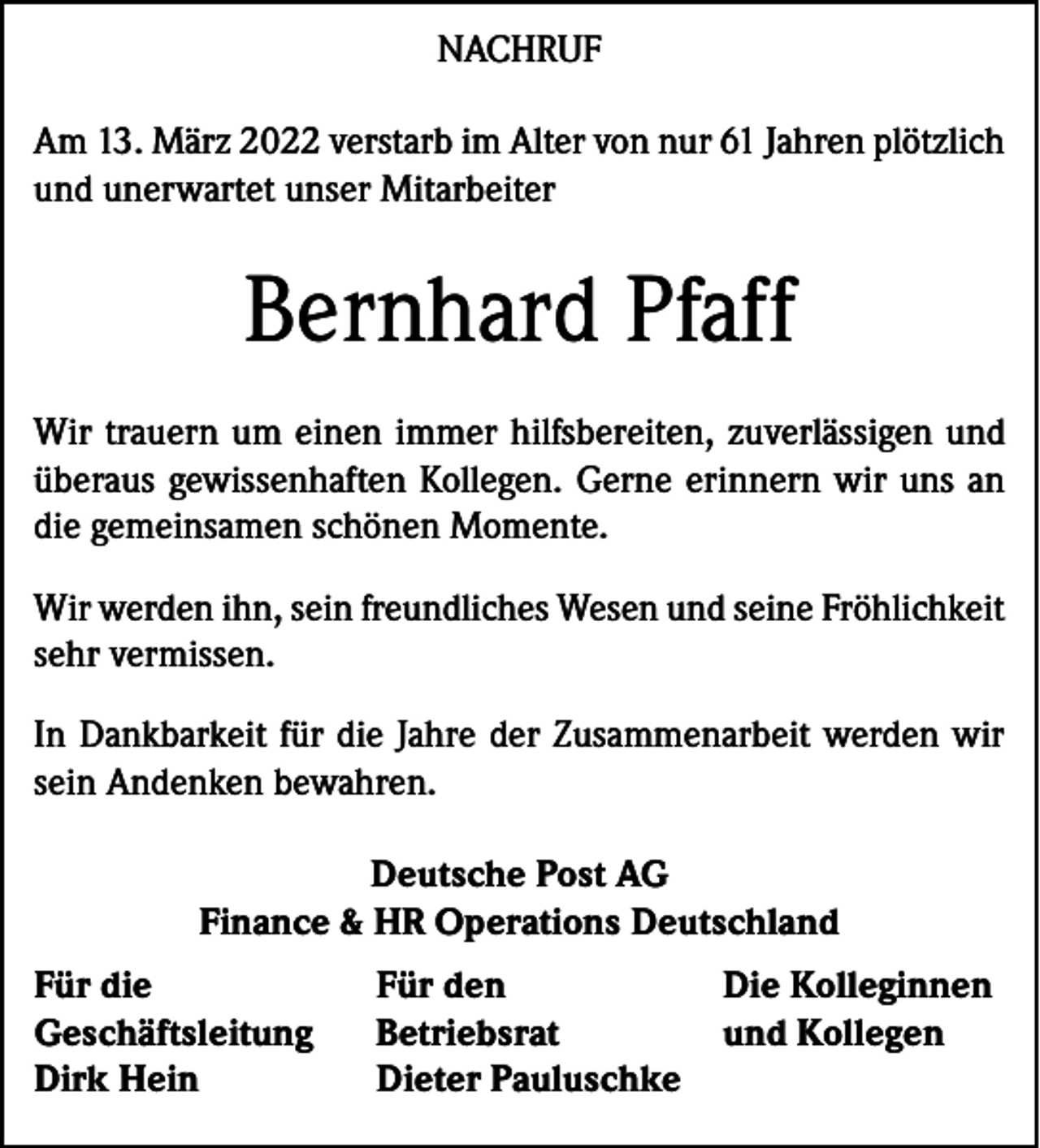 <p>NACHRUF<br />Am 13. März 2022 verstarb im Alter von nur 61 Jahren plötzlich<br />und unerwartet unser Mitarbeiter</p><p>Bernhard Pfaff<br />Wir trauern um einen immer hilfsbereiten, zuverlässigen und<br />überaus gewissenhaften Kollegen. Gerne erinnern wir uns an<br />die gemeinsamen schönen Momente.<br />Wir werden ihn, sein freundliches Wesen und seine Fröhlichkeit<br />sehr vermissen.<br />In Dankbarkeit für die Jahre der Zusammenarbeit werden wir<br />sein Andenken bewahren.<br />Deutsche Post AG<br />Finance &amp; HR Operations Deutschland<br />Für die<br />Geschäftsleitung<br />Dirk Hein</p><p>Für den<br />Betriebsrat<br />Dieter Pauluschke</p><p>Die Kolleginnen<br />und Kollegen</p>