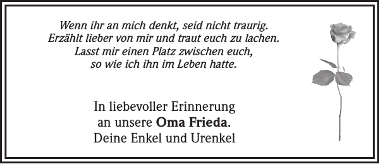 <p>Wenn ihr an mich denkt, seid nicht traurig.<br />Erzählt lieber von mir und traut euch zu lachen.<br />Lasst mir einen Platz zwischen euch,<br />so wie ich ihn im Leben hatte.</p><p>In liebevoller Erinnerung<br />an unsere Oma Frieda.<br />Deine Enkel und Urenkel</p>
