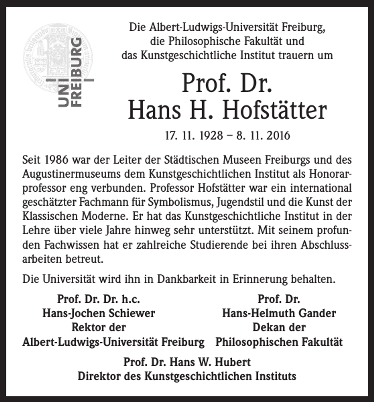 <p>Die Albert-Ludwigs-Universität Freiburg,<br />die Philosophische Fakultät und<br />das Kunstgeschichtliche Institut trauern um</p><p>Prof. Dr.<br />Hans H. Hofstätter<br />17. 11. 1928 – 8. 11. 2016<br />Seit 1986 war der Leiter der Städtischen Museen Freiburgs und des<br />Augustinermuseums dem Kunstgeschichtlichen Institut als Honorarprofessor eng verbunden. Professor Hofstätter war ein international<br />geschätzter Fachmann für Symbolismus, Jugendstil und die Kunst der<br />Klassischen Moderne. Er hat das Kunstgeschichtliche Institut in der<br />Lehre über viele Jahre hinweg sehr unterstützt. Mit seinem profunden Fachwissen hat er zahlreiche Studierende bei ihren Abschluss­<br />arbeiten betreut.<br />Die Universität wird ihn in Dankbarkeit in Erinnerung behalten.</p><p>Prof. Dr. Dr. h.c.<br />Prof. Dr.<br />Hans-Jochen Schiewer<br />Hans-Helmuth Gander</p><p>Rektor der<br />Dekan der<br />Albert-Ludwigs-Universität Freiburg Philosophischen Fakultät<br />Prof. Dr. Hans W. Hubert<br />Direktor des Kunstgeschichtlichen Instituts</p>