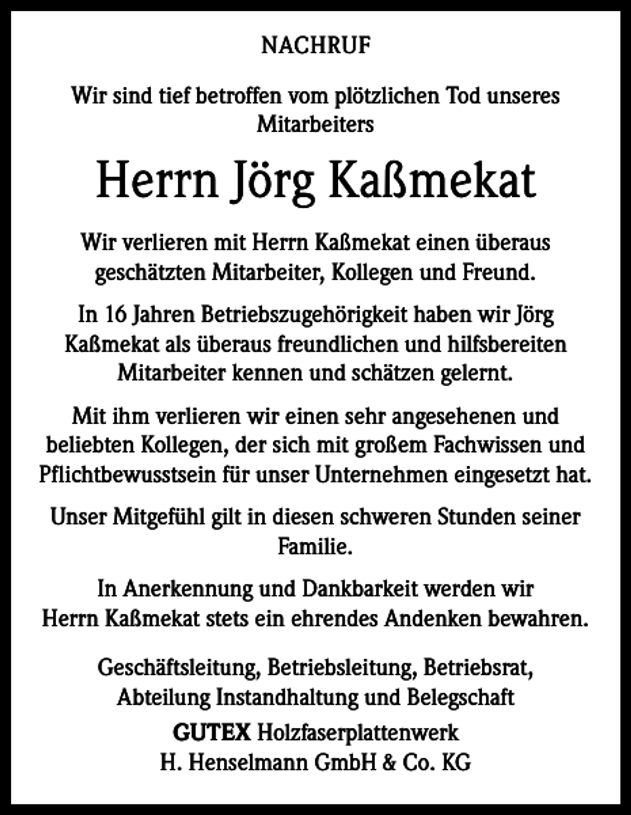 <p>NACHRUF<br />Wir sind tief betroffen vom plötzlichen Tod unseres<br />Mitarbeiters</p><p>Herrn Jörg Kaßmekat<br />Wir verlieren mit Herrn Kaßmekat einen überaus<br />­geschätzten Mitarbeiter, Kollegen und Freund.<br />In 16 Jahren Betriebszugehörigkeit haben wir Jörg<br />Kaßmekat als überaus freundlichen und hilfsbereiten<br />Mitarbeiter kennen und schätzen gelernt.<br />Mit ihm verlieren wir einen sehr angesehenen und<br />beliebten Kollegen, der sich mit großem Fachwissen und<br />Pflichtbewusstsein für unser Unternehmen eingesetzt hat.<br />Unser Mitgefühl gilt in diesen schweren Stunden seiner<br />Familie.<br />In Anerkennung und Dankbarkeit werden wir<br />Herrn Kaßmekat stets ein ehrendes Andenken bewahren.<br />Geschäftsleitung, Betriebsleitung, Betriebsrat,<br />Abteilung Instandhaltung und Belegschaft<br />GUTEX Holzfaserplattenwerk<br />H. Henselmann GmbH &amp; Co. KG</p>