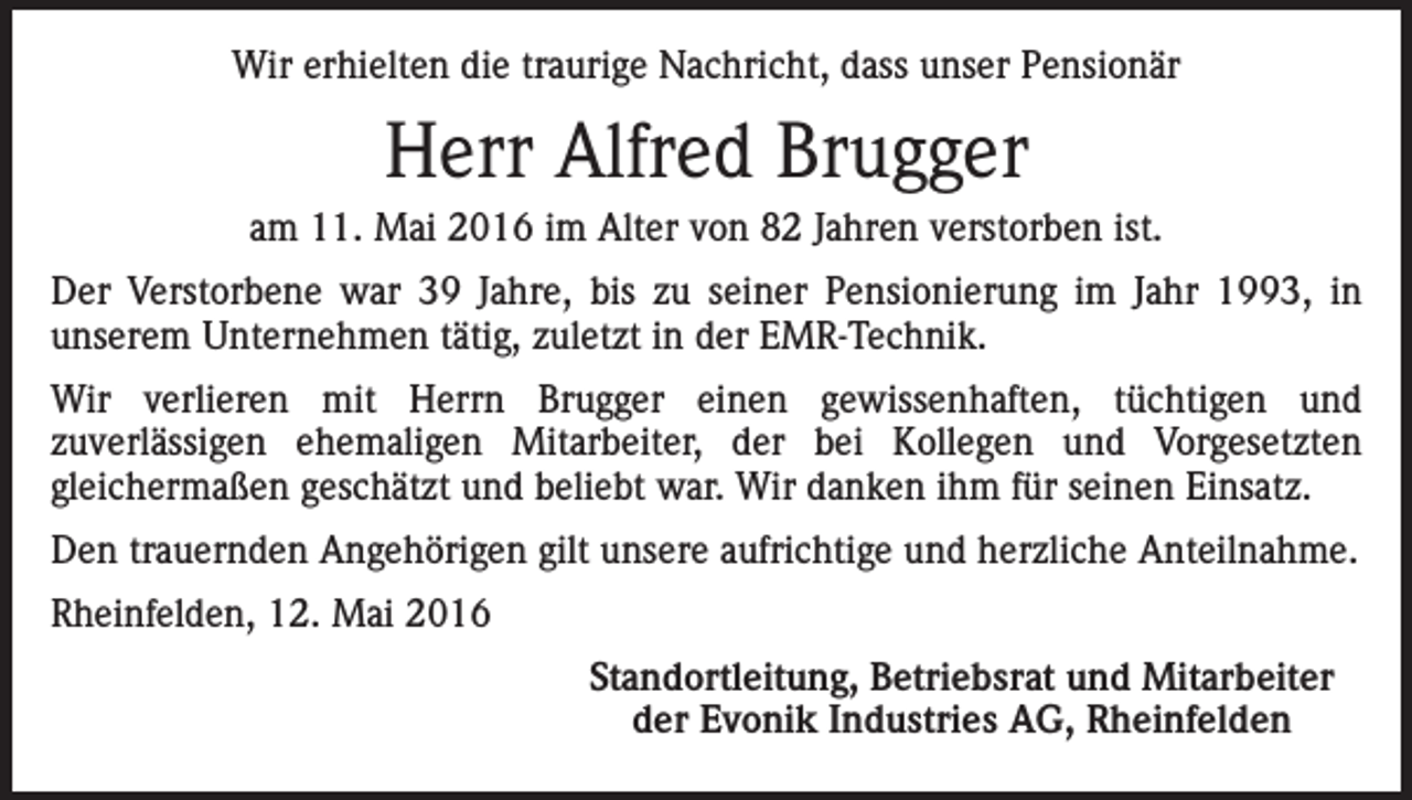 <p>Wir erhielten die traurige Nachricht, dass unser Pensionär</p><p>Herr Alfred Brugger<br />am 11. Mai 2016 im Alter von 82 Jahren verstorben ist.<br />Der Verstorbene war 39 Jahre, bis zu seiner Pensionierung im Jahr 1993, in<br />unserem Unternehmen tätig, zuletzt in der EMR-Technik.<br />Wir verlieren mit Herrn Brugger einen gewissenhaften, tüchtigen und<br />zuverlässigen ehemaligen Mitarbeiter, der bei Kollegen und Vorgesetzten<br />gleichermaßen geschätzt und beliebt war. Wir danken ihm für seinen Einsatz.<br />Den trauernden Angehörigen gilt unsere aufrichtige und herzliche Anteilnahme.<br />Rheinfelden, 12. Mai 2016</p><p>Standortleitung, Betriebsrat und Mitarbeiter<br />der Evonik Industries AG, Rheinfelden</p>