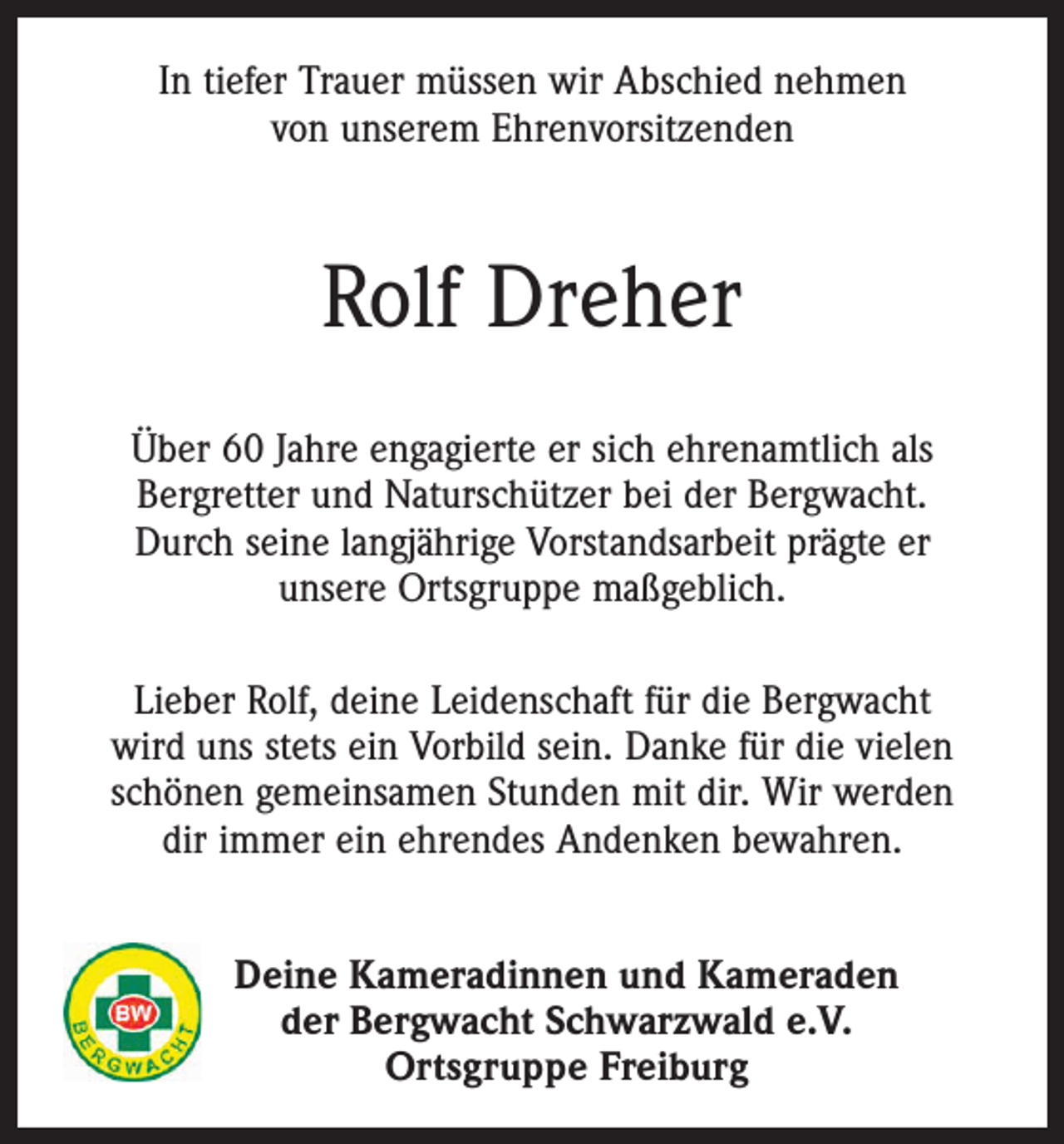 <p>In tiefer Trauer müssen wir Abschied nehmen<br />von unserem Ehrenvorsitzenden</p><p>Rolf Dreher<br />Über 60 Jahre engagierte er sich ehrenamtlich als<br />Bergretter und Naturschützer bei der Bergwacht.<br />Durch seine langjährige Vorstandsarbeit prägte er<br />unsere Ortsgruppe maßgeblich.<br />Lieber Rolf, deine Leidenschaft für die Bergwacht<br />wird uns stets ein Vorbild sein. Danke für die vielen<br />schönen gemeinsamen Stunden mit dir. Wir werden<br />dir immer ein ehrendes Andenken bewahren.<br />Deine Kameradinnen und Kameraden<br />der Bergwacht Schwarzwald e.V.<br />Ortsgruppe Freiburg</p>