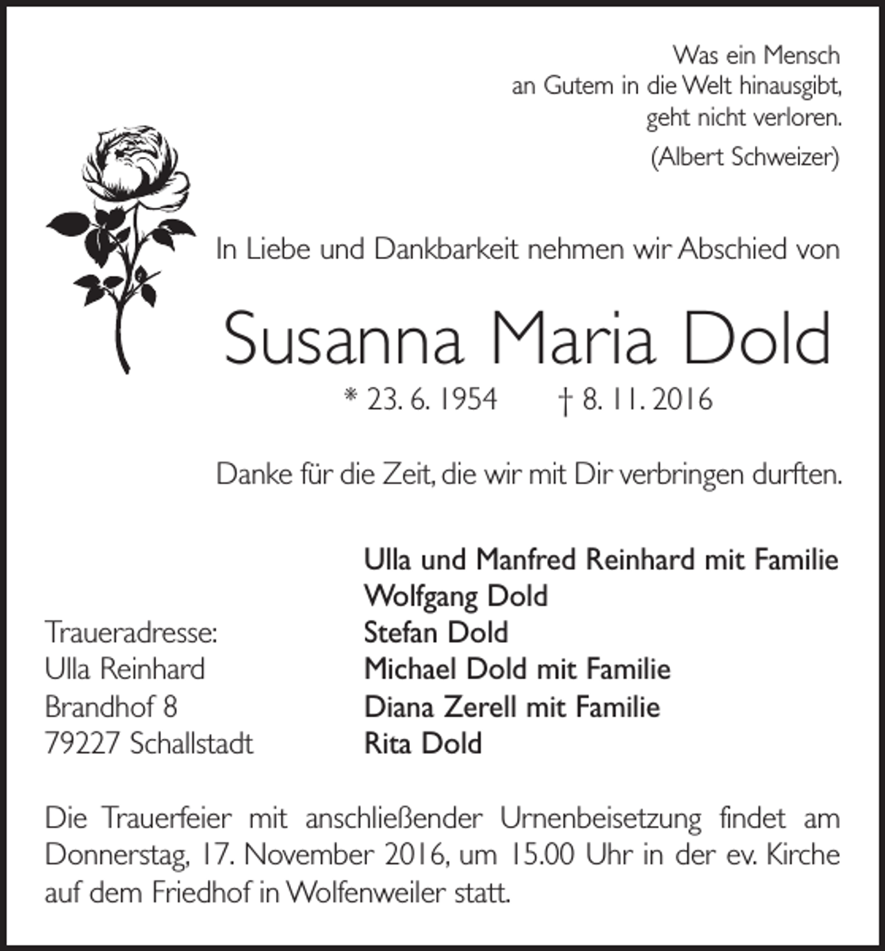<p>Was ein Mensch<br />an Gutem in die Welt hinausgibt,<br />geht nicht verloren.<br />(Albert Schweizer)</p><p>In Liebe und Dankbarkeit nehmen wir Abschied von</p><p>Susanna Maria Dold<br />* 23. 6. 1954 † 8. 11. 2016</p><p>Danke für die Zeit, die wir mit Dir verbringen durften.</p><p>Traueradresse:<br />Ulla Reinhard<br />Brandhof 8<br />79227 Schallstadt</p><p>Ulla und Manfred Reinhard mit Familie<br />Wolfgang Dold<br />Stefan Dold<br />Michael Dold mit Familie<br />Diana Zerell mit Familie<br />Rita Dold</p><p>Die Trauerfeier mit anschließender Urnenbeisetzung findet am<br />Donnerstag, 17. November 2016, um 15.00 Uhr in der ev. Kirche<br />auf dem Friedhof in Wolfenweiler statt.</p>