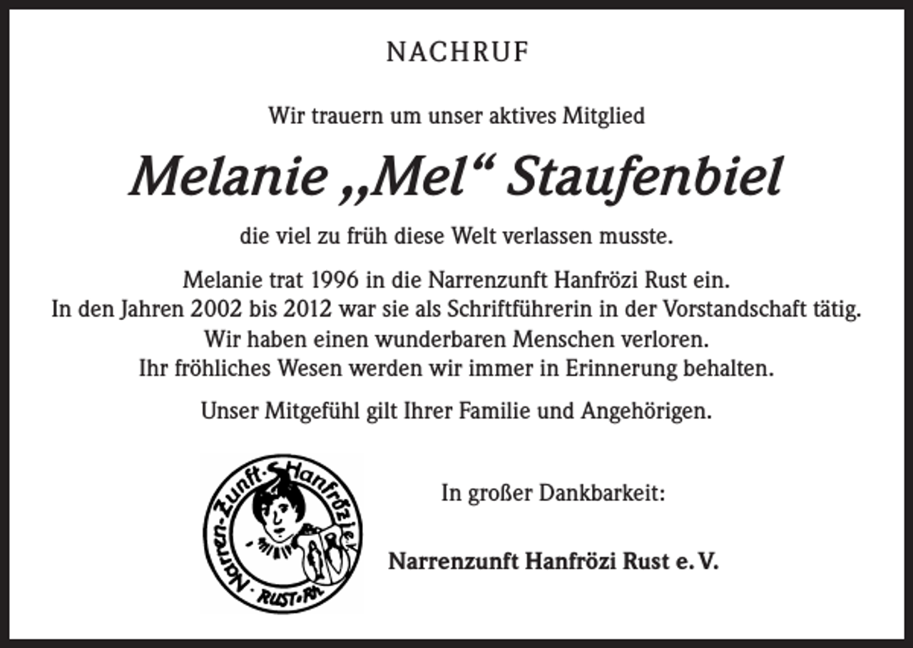 <p>NACH R U F<br />Wir trauern um unser aktives Mitglied</p><p>Melanie ,,Mel“ Staufenbiel<br />die viel zu früh diese Welt verlassen musste.<br />Melanie trat 1996 in die Narrenzunft Hanfrözi Rust ein.<br />In den Jahren 2002 bis 2012 war sie als Schriftführerin in der Vorstandschaft tätig.<br />Wir haben einen wunderbaren Menschen verloren.<br />Ihr fröhliches Wesen werden wir immer in Erinnerung behalten.<br />Unser Mitgefühl gilt Ihrer Familie und Angehörigen.<br />In großer Dankbarkeit:<br />Narrenzunft Hanfrözi Rust e. V.</p>