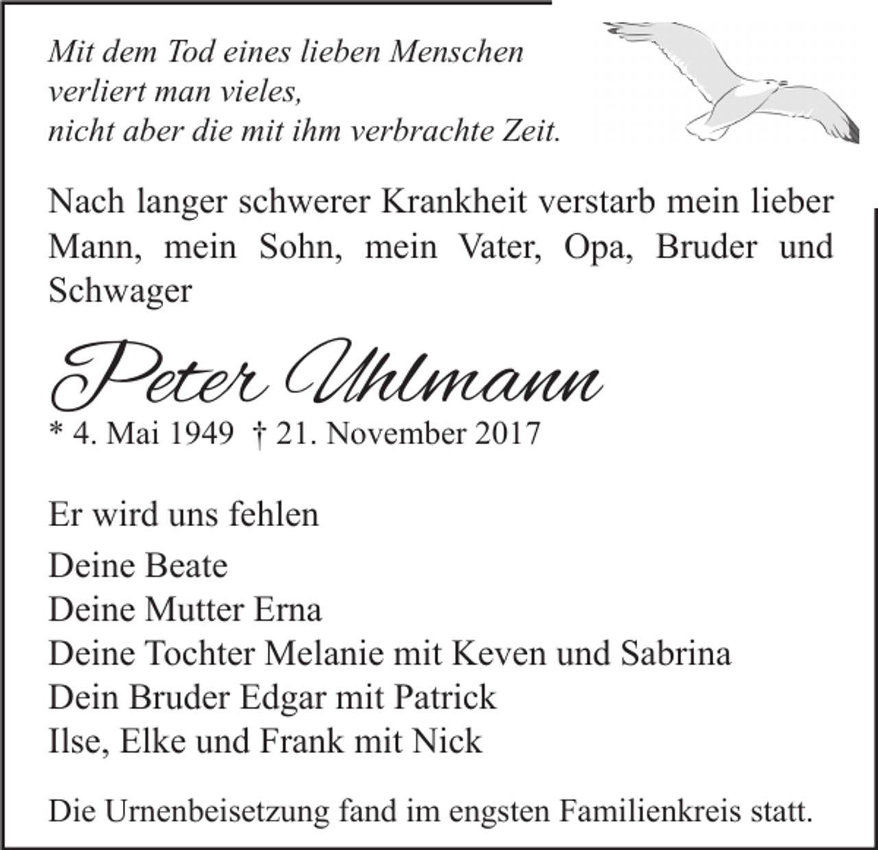 <p>Mit d dem<br />Mit<br />e m TTod<br />o d eieines<br />n es lilieben<br />e b e n MMenschen<br />e ns c h e n<br />vverliert<br />erli ert man<br />m a n vi<br />vieles,<br />el es,<br />nicht<br />ni<br />c ht aaber<br />b er di<br />die<br />e mit<br />mit iihm<br />h m vverbrachte<br />er br a c ht e Zeit.<br />Z eit.</p><p>N a c h l alanger<br />Nach<br />n g er s schwerer<br />c h w er er Kr<br />Krankheit<br />a n k h eit vverstarb<br />erst ar b mein<br />m ei n lilieber<br />e b er<br />MMann,<br />a n n, mmein<br />ei n S Sohn,<br />o h n, mmein<br />ei n Vat<br />er, OOpa,<br />p a, BrBruder<br />u d er u und<br />nd<br />Vater,<br />SSchwager<br />c h w a g er</p><p>PeterUhl<br />Peter<br />Uhlmann<br />mann<br />** 4.<br />4. Mai<br />M ai 1194 4 9 †† 221.<br />1. November<br />N o v e m b er 22</p><p>Er wird<br />Er<br />wir d uuns<br />ns ffehlen<br />e hl e n<br />DDeine<br />ei n e BBeate<br />e at e<br />Erna<br />DDeine<br />ei n e Mutter<br />M utt er Er<br />na<br />DDeine<br />ei n e TTochter<br />o c ht er Melanie<br />M el a ni e mit<br />mit KKeven<br />e v e n uund<br />n d SSabrina<br />a bri n a<br />Bruder<br />DDein<br />ei n Br<br />u d er EEdgar<br />d g ar mit<br />mit PPatrick<br />atri c k<br />Ilse,<br />Ils<br />e, Elke<br />El k e und<br />u n d Frank<br />Fr a n k mit<br />mit Nick<br />Ni c k<br />Die<br />Di<br />e Ur<br />Urnenbeisetzung<br />n e n b eis et z u n g f fand<br />a n d i im<br />m eengsten<br />n gst e n FFamilienkreis<br />a mili e n kr eis ststatt.<br />att.</p>
