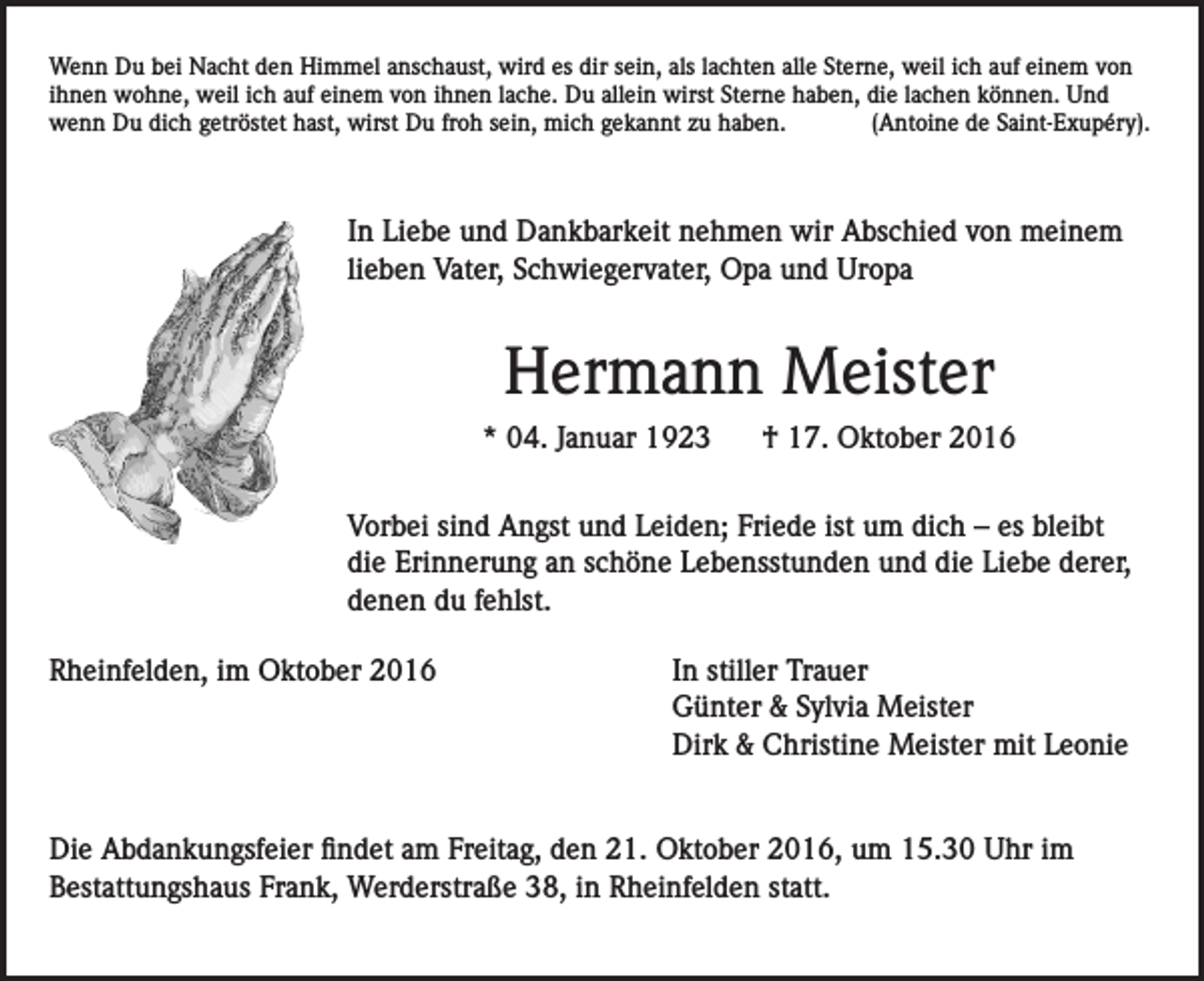 <p>Wenn Du bei Nacht den Himmel anschaust, wird es dir sein, als lachten alle Sterne, weil ich auf einem von<br />ihnen wohne, weil ich auf einem von ihnen lache. Du allein wirst Sterne haben, die lachen können. Und<br />wenn Du dich getröstet hast, wirst Du froh sein, mich gekannt zu haben.<br />(Antoine de Saint-Exupéry).</p><p>In Liebe und Dankbarkeit nehmen wir Abschied von meinem<br />lieben Vater, Schwiegervater, Opa und Uropa</p><p>Hermann Meister<br />* 04. Januar 1923</p><p>† 17. Oktober 2016</p><p>Vorbei sind Angst und Leiden; Friede ist um dich – es bleibt<br />die Erinnerung an schöne Lebensstunden und die Liebe derer,<br />denen du fehlst.<br />Rheinfelden, im Oktober 2016</p><p>In stiller Trauer<br />Günter &amp; Sylvia Meister<br />Dirk &amp; Christine Meister mit Leonie</p><p>Die Abdankungsfeier findet am Freitag, den 21. Oktober 2016, um 15.30 Uhr im<br />Bestattungshaus Frank, Werderstraße 38, in Rheinfelden statt.</p>