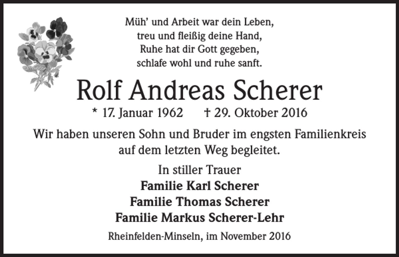 <p>Müh’ und Arbeit war dein Leben,<br />treu und fleißig deine Hand,<br />Ruhe hat dir Gott gegeben,<br />schlafe wohl und ruhe sanft.</p><p>Rolf Andreas Scherer<br />* 17. Januar 1962 † 29. Oktober 2016</p><p>Wir haben unseren Sohn und Bruder im engsten Familienkreis<br />auf dem letzten Weg begleitet.<br />In stiller Trauer<br />Familie Karl Scherer<br />Familie Thomas Scherer<br />Familie Markus Scherer-Lehr<br />Rheinfelden-Minseln, im November 2016</p>