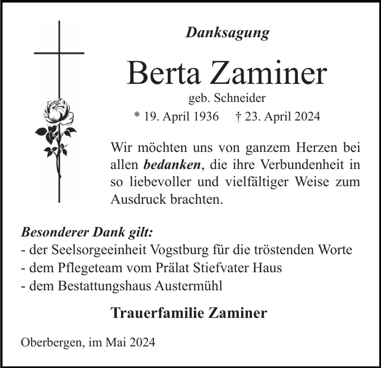 <p>Danksagung</p><p>Berta Zaminer<br />geb. Schneider<br />* 19. April 1936 † 23. April 2024</p><p>Wir möchten uns von ganzem Herzen bei<br />allen bedanken, die ihre Verbundenheit in<br />so liebevoller und vielfältiger Weise zum<br />Ausdruck brachten.<br />Besonderer Dank gilt:<br />- der Seelsorgeeinheit Vogstburg für die tröstenden Worte<br />- dem Pflegeteam vom Prälat Stiefvater Haus<br />- dem Bestattungshaus Austermühl</p><p>Trauerfamilie Zaminer<br />Oberbergen, im Mai 2024</p>