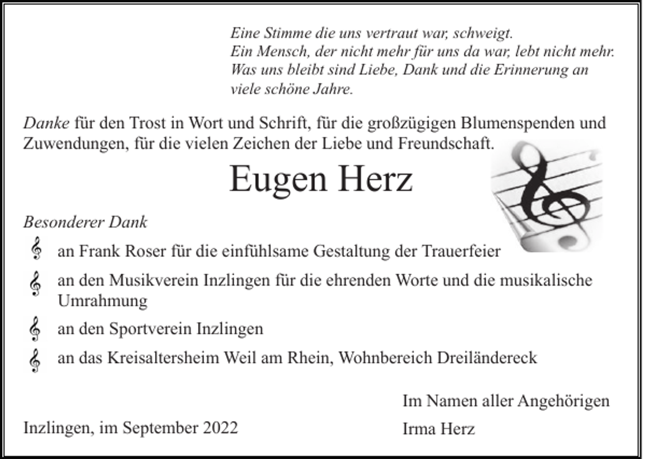 <p>Eine Stimme die uns vertraut war, schweigt.<br />Ein Mensch, der nicht mehr für uns da war, lebt nicht mehr.<br />Was uns bleibt sind Liebe, Dank und die Erinnerung an<br />viele schöne Jahre.</p><p>Danke für den Trost in Wort und Schrift, für die großzügigen Blumenspenden und<br />Zuwendungen, für die vielen Zeichen der Liebe und Freundschaft.</p><p>Eugen Herz<br />Besonderer Dank<br />an Frank Roser für die einfühlsame Gestaltung der Trauerfeier<br />an den Musikverein Inzlingen für die ehrenden Worte und die musikalische<br />Umrahmung<br />an den Sportverein Inzlingen<br />an das Kreisaltersheim Weil am Rhein, Wohnbereich Dreiländereck<br />Im Namen aller Angehörigen<br />Inzlingen, im September 2022</p><p>Irma Herz</p>