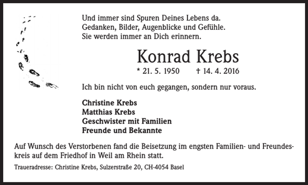 <p>Und immer sind Spuren Deines Lebens da.<br />Gedanken, Bilder, Augenblicke und Gefühle.<br />Sie werden immer an Dich erinnern.</p><p>Konrad Krebs</p><p>* 21. 5. 1950 † 14. 4. 2016<br />Ich bin nicht von euch gegangen, sondern nur voraus.<br />Christine Krebs<br />Matthias Krebs<br />Geschwister mit Familien<br />Freunde und Bekannte<br />Auf Wunsch des Verstorbenen fand die Beisetzung im engsten Familien- und Freundeskreis auf dem Friedhof in Weil am Rhein statt.<br />Traueradresse: Christine Krebs, Sulzerstraße 20, CH-4054 Basel</p>